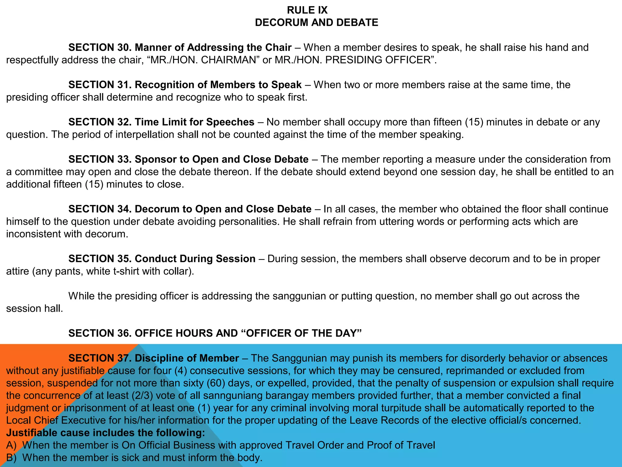 RULE IX
DECORUM AND DEBATE
 
SECTION 30. Manner of Addressing the Chair – When a member desires to speak, he shall raise his hand and 
respectfully address the chair, “MR./HON. CHAIRMAN” or MR./HON. PRESIDING OFFICER”.
SECTION 31. Recognition of Members to Speak – When two or more members raise at the same time, the 
presiding officer shall determine and recognize who to speak first.
 
SECTION 32. Time Limit for Speeches – No member shall occupy more than fifteen (15) minutes in debate or any 
question. The period of interpellation shall not be counted against the time of the member speaking.
 
SECTION 33. Sponsor to Open and Close Debate – The member reporting a measure under the consideration from 
a committee may open and close the debate thereon. If the debate should extend beyond one session day, he shall be entitled to an 
additional fifteen (15) minutes to close.
 
SECTION 34. Decorum to Open and Close Debate – In all cases, the member who obtained the floor shall continue 
himself to the question under debate avoiding personalities. He shall refrain from uttering words or performing acts which are 
inconsistent with decorum.
 
SECTION 35. Conduct During Session – During session, the members shall observe decorum and to be in proper 
attire (any pants, white t-shirt with collar).
 
While the presiding officer is addressing the sanggunian or putting question, no member shall go out across the 
session hall.
 
SECTION 36. OFFICE HOURS AND “OFFICER OF THE DAY”
 
SECTION 37. Discipline of Member – The Sanggunian may punish its members for disorderly behavior or absences 
without any justifiable cause for four (4) consecutive sessions, for which they may be censured, reprimanded or excluded from 
session, suspended for not more than sixty (60) days, or expelled, provided, that the penalty of suspension or expulsion shall require 
the concurrence of at least (2/3) vote of all sannguniang barangay members provided further, that a member convicted a final 
judgment or imprisonment of at least one (1) year for any criminal involving moral turpitude shall be automatically reported to the 
Local Chief Executive for his/her information for the proper updating of the Leave Records of the elective official/s concerned.
Justifiable cause includes the following:
A)  When the member is On Official Business with approved Travel Order and Proof of Travel
B)  When the member is sick and must inform the body.
 