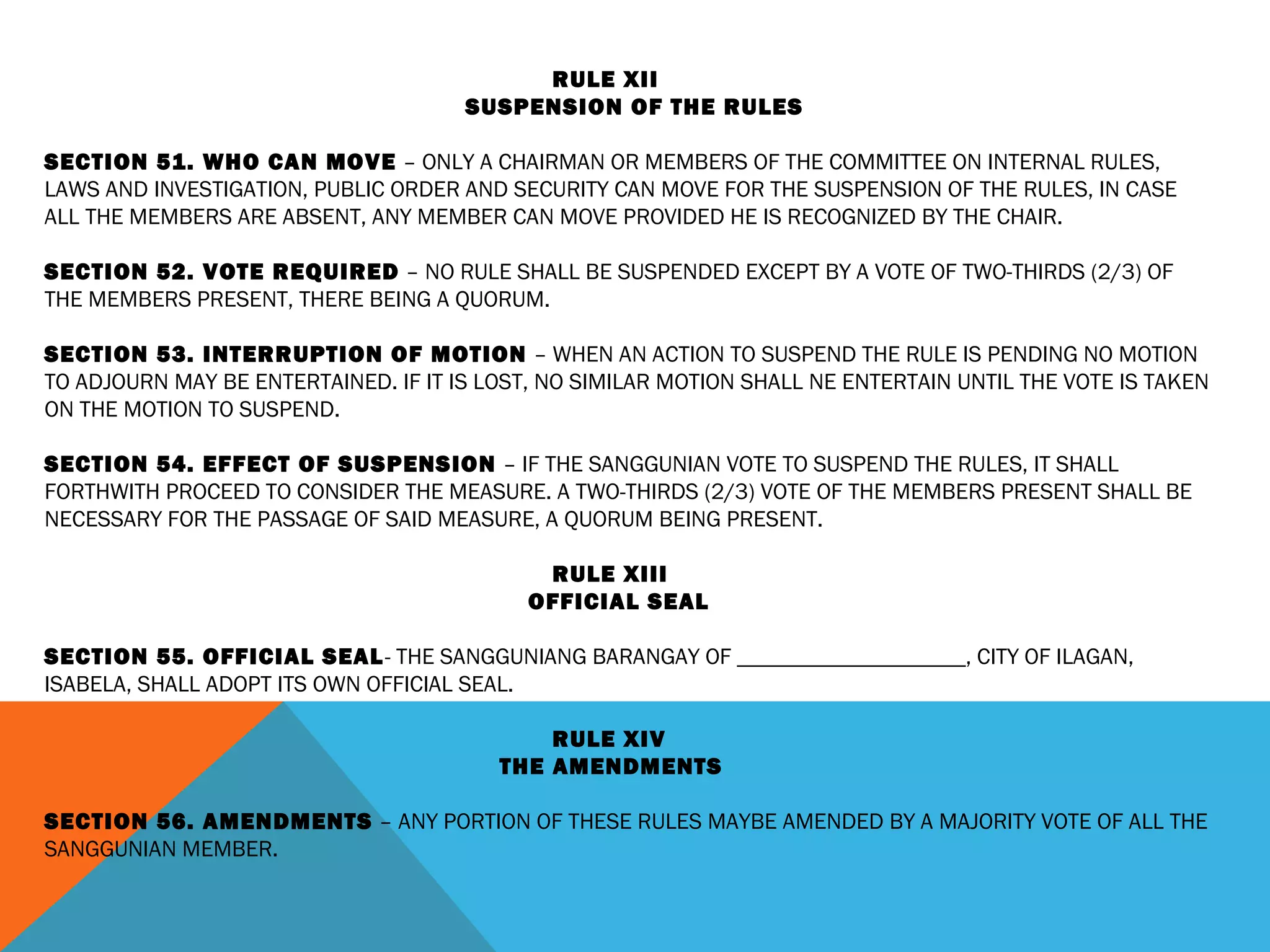 RULE XII
SUSPENSION OF THE RULES
 
SECTION 51. WHO CAN MOVE – ONLY A CHAIRMAN OR MEMBERS OF THE COMMITTEE ON INTERNAL RULES,
LAWS AND INVESTIGATION, PUBLIC ORDER AND SECURITY CAN MOVE FOR THE SUSPENSION OF THE RULES, IN CASE
ALL THE MEMBERS ARE ABSENT, ANY MEMBER CAN MOVE PROVIDED HE IS RECOGNIZED BY THE CHAIR.
 
SECTION 52. VOTE REQUIRED – NO RULE SHALL BE SUSPENDED EXCEPT BY A VOTE OF TWO-THIRDS (2/3) OF
THE MEMBERS PRESENT, THERE BEING A QUORUM.
 
SECTION 53. INTERRUPTION OF MOTION – WHEN AN ACTION TO SUSPEND THE RULE IS PENDING NO MOTION
TO ADJOURN MAY BE ENTERTAINED. IF IT IS LOST, NO SIMILAR MOTION SHALL NE ENTERTAIN UNTIL THE VOTE IS TAKEN
ON THE MOTION TO SUSPEND.
 
SECTION 54. EFFECT OF SUSPENSION – IF THE SANGGUNIAN VOTE TO SUSPEND THE RULES, IT SHALL
FORTHWITH PROCEED TO CONSIDER THE MEASURE. A TWO-THIRDS (2/3) VOTE OF THE MEMBERS PRESENT SHALL BE
NECESSARY FOR THE PASSAGE OF SAID MEASURE, A QUORUM BEING PRESENT.
 
RULE XIII
OFFICIAL SEAL
 
SECTION 55. OFFICIAL SEAL- THE SANGGUNIANG BARANGAY OF ____________________, CITY OF ILAGAN,
ISABELA, SHALL ADOPT ITS OWN OFFICIAL SEAL.
 
RULE XIV
THE AMENDMENTS
 
SECTION 56. AMENDMENTS – ANY PORTION OF THESE RULES MAYBE AMENDED BY A MAJORITY VOTE OF ALL THE
SANGGUNIAN MEMBER.
 