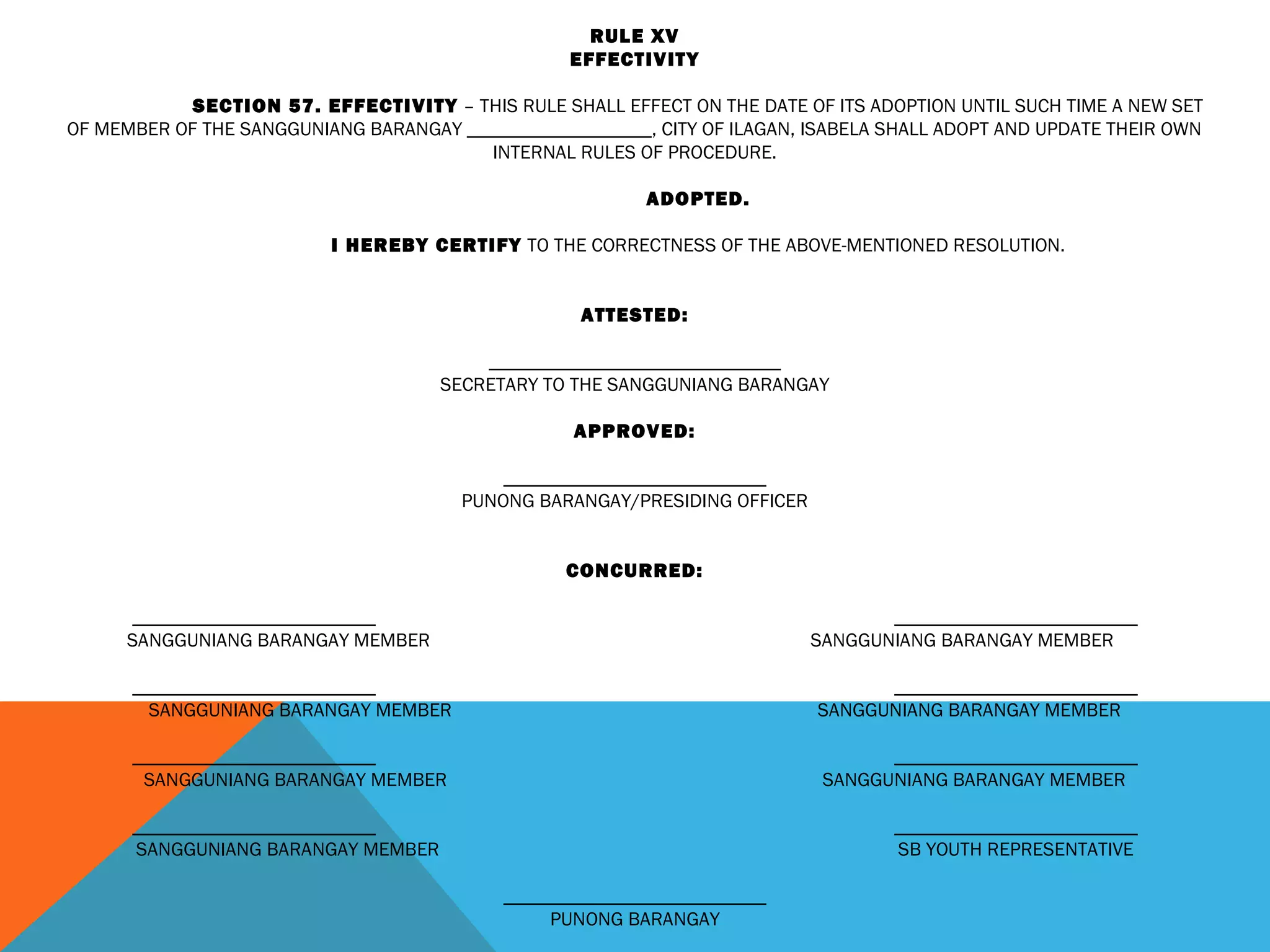 RULE XV
EFFECTIVITY
 
SECTION 57. EFFECTIVITY – THIS RULE SHALL EFFECT ON THE DATE OF ITS ADOPTION UNTIL SUCH TIME A NEW SET
OF MEMBER OF THE SANGGUNIANG BARANGAY ___________________, CITY OF ILAGAN, ISABELA SHALL ADOPT AND UPDATE THEIR OWN
INTERNAL RULES OF PROCEDURE.
 
ADOPTED.
 
I HEREBY CERTIFY TO THE CORRECTNESS OF THE ABOVE-MENTIONED RESOLUTION.
 
 
ATTESTED:
 
______________________________
SECRETARY TO THE SANGGUNIANG BARANGAY
 
APPROVED:
 
___________________________
PUNONG BARANGAY/PRESIDING OFFICER
 
 
CONCURRED:
 
_________________________ _________________________
SANGGUNIANG BARANGAY MEMBER SANGGUNIANG BARANGAY MEMBER
 
_________________________ _________________________
SANGGUNIANG BARANGAY MEMBER SANGGUNIANG BARANGAY MEMBER
 
_________________________ _________________________
SANGGUNIANG BARANGAY MEMBER SANGGUNIANG BARANGAY MEMBER
 
_________________________ _________________________
SANGGUNIANG BARANGAY MEMBER SB YOUTH REPRESENTATIVE
 
___________________________
PUNONG BARANGAY
 