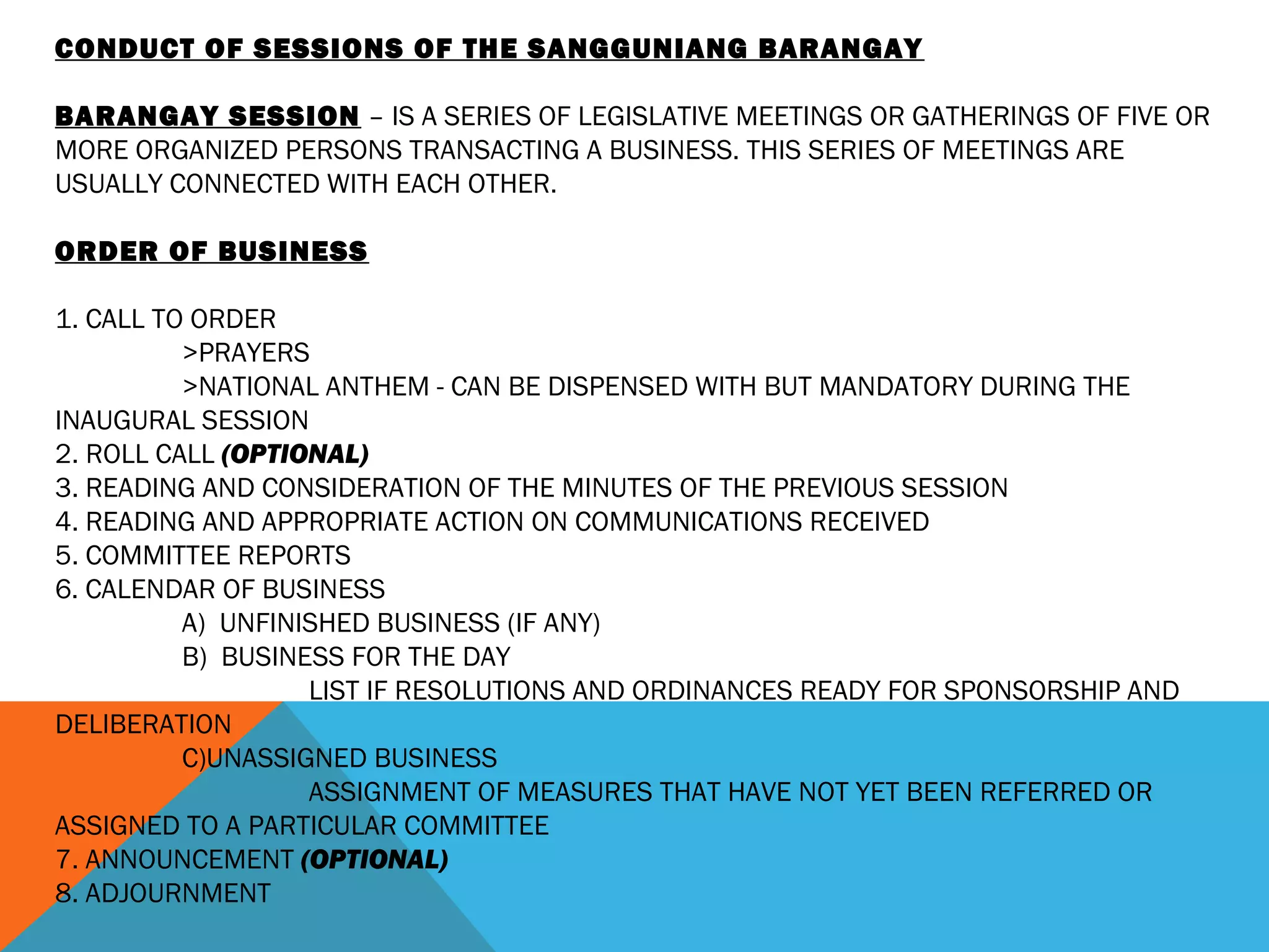 CONDUCT OF SESSIONS OF THE SANGGUNIANG BARANGAY
  
BARANGAY SESSION – IS A SERIES OF LEGISLATIVE MEETINGS OR GATHERINGS OF FIVE OR
MORE ORGANIZED PERSONS TRANSACTING A BUSINESS. THIS SERIES OF MEETINGS ARE
USUALLY CONNECTED WITH EACH OTHER.
 
ORDER OF BUSINESS
 
1. CALL TO ORDER
>PRAYERS
>NATIONAL ANTHEM - CAN BE DISPENSED WITH BUT MANDATORY DURING THE
INAUGURAL SESSION
2. ROLL CALL (OPTIONAL)
3. READING AND CONSIDERATION OF THE MINUTES OF THE PREVIOUS SESSION
4. READING AND APPROPRIATE ACTION ON COMMUNICATIONS RECEIVED
5. COMMITTEE REPORTS
6. CALENDAR OF BUSINESS
A) UNFINISHED BUSINESS (IF ANY)
B) BUSINESS FOR THE DAY
LIST IF RESOLUTIONS AND ORDINANCES READY FOR SPONSORSHIP AND
DELIBERATION
C)UNASSIGNED BUSINESS
ASSIGNMENT OF MEASURES THAT HAVE NOT YET BEEN REFERRED OR
ASSIGNED TO A PARTICULAR COMMITTEE
7. ANNOUNCEMENT (OPTIONAL)
8. ADJOURNMENT
 