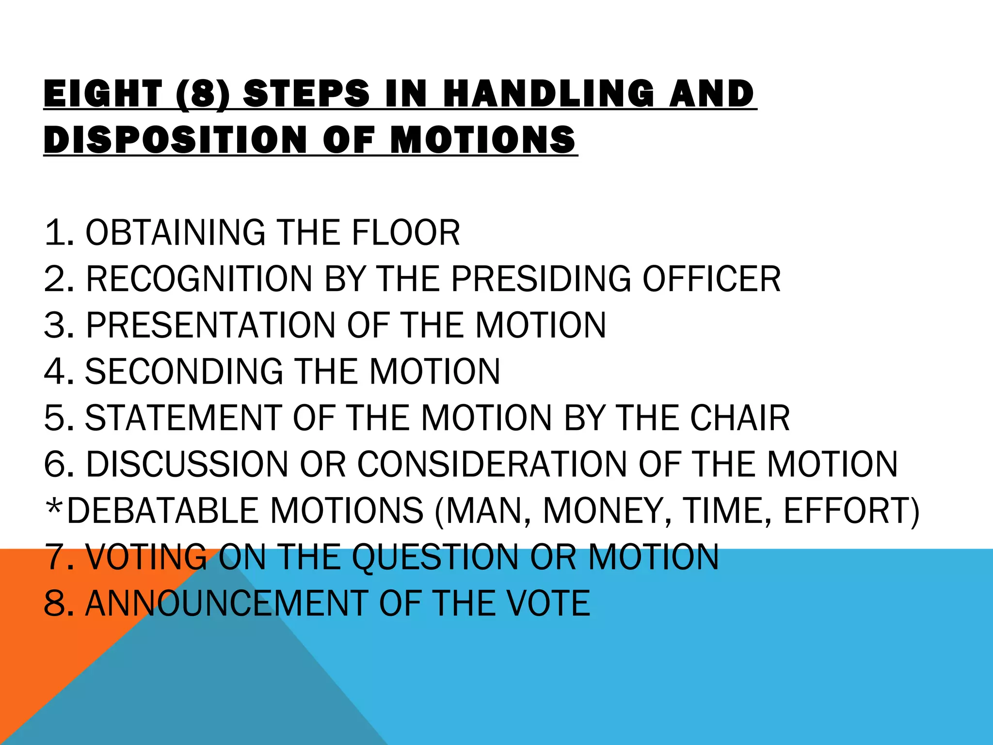 EIGHT (8) STEPS IN HANDLING AND
DISPOSITION OF MOTIONS
 
1. OBTAINING THE FLOOR
2. RECOGNITION BY THE PRESIDING OFFICER
3. PRESENTATION OF THE MOTION
4. SECONDING THE MOTION
5. STATEMENT OF THE MOTION BY THE CHAIR
6. DISCUSSION OR CONSIDERATION OF THE MOTION
*DEBATABLE MOTIONS (MAN, MONEY, TIME, EFFORT)
7. VOTING ON THE QUESTION OR MOTION
8. ANNOUNCEMENT OF THE VOTE
 