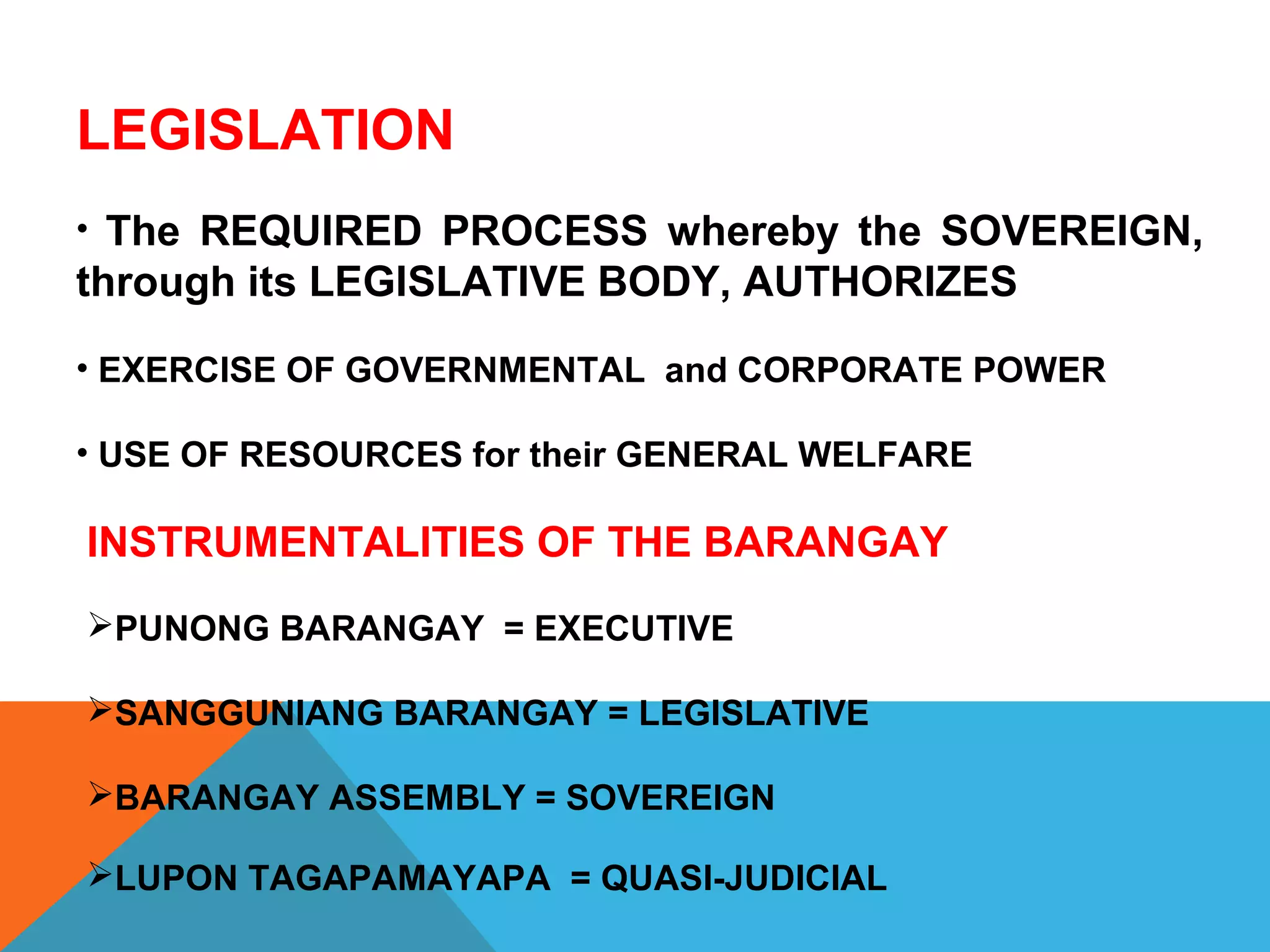 INSTRUMENTALITIES OF THE BARANGAY
PUNONG BARANGAY = EXECUTIVE
SANGGUNIANG BARANGAY = LEGISLATIVE
BARANGAY ASSEMBLY = SOVEREIGN
LUPON TAGAPAMAYAPA = QUASI-JUDICIAL
LEGISLATION
• The REQUIRED PROCESS whereby the SOVEREIGN,
through its LEGISLATIVE BODY, AUTHORIZES
• EXERCISE OF GOVERNMENTAL and CORPORATE POWER
• USE OF RESOURCES for their GENERAL WELFARE
 