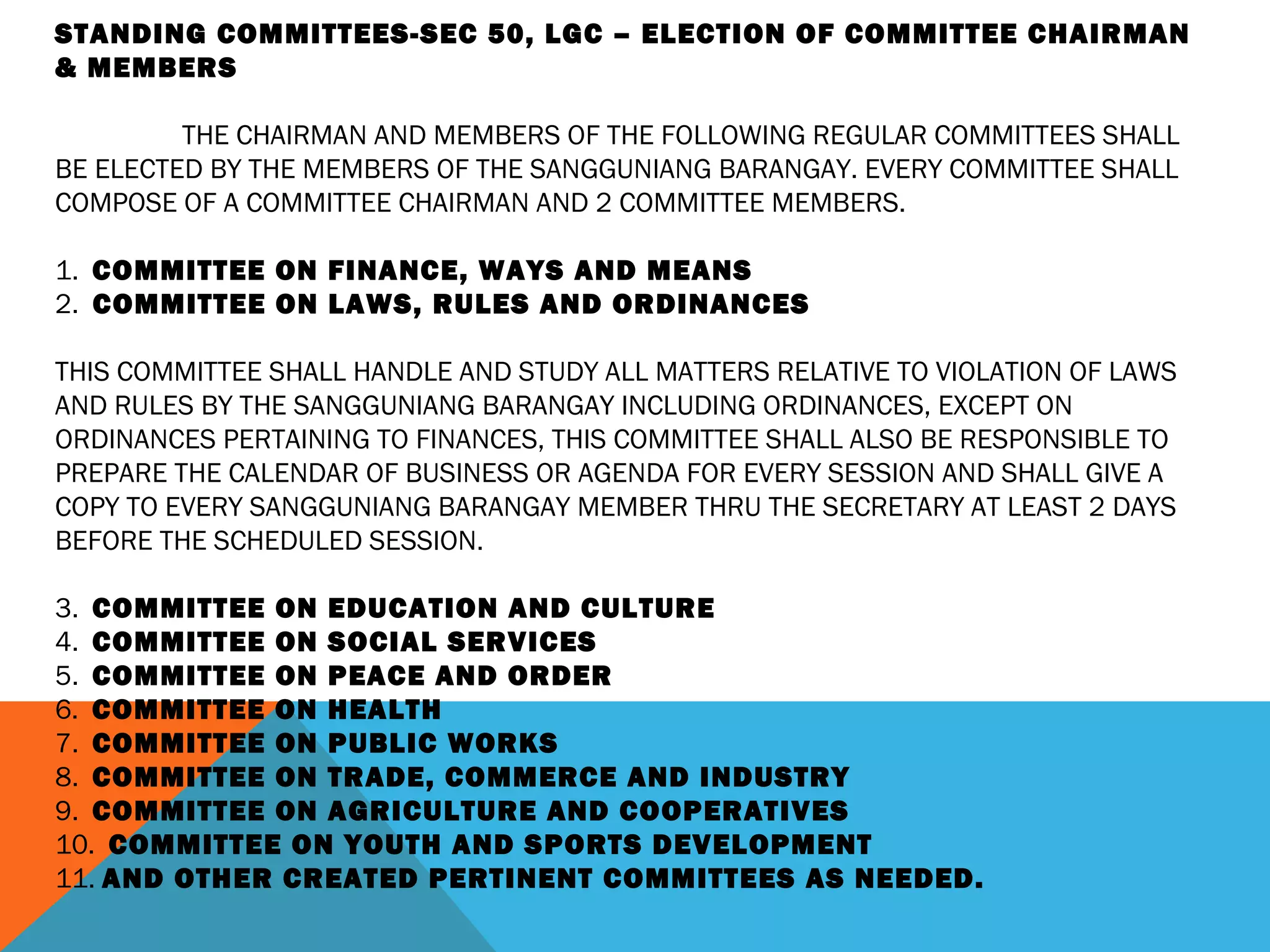 STANDING COMMITTEES-SEC 50, LGC – ELECTION OF COMMITTEE CHAIRMAN
& MEMBERS
 
THE CHAIRMAN AND MEMBERS OF THE FOLLOWING REGULAR COMMITTEES SHALL
BE ELECTED BY THE MEMBERS OF THE SANGGUNIANG BARANGAY. EVERY COMMITTEE SHALL
COMPOSE OF A COMMITTEE CHAIRMAN AND 2 COMMITTEE MEMBERS.
 
1. COMMITTEE ON FINANCE, WAYS AND MEANS
2. COMMITTEE ON LAWS, RULES AND ORDINANCES
 
THIS COMMITTEE SHALL HANDLE AND STUDY ALL MATTERS RELATIVE TO VIOLATION OF LAWS
AND RULES BY THE SANGGUNIANG BARANGAY INCLUDING ORDINANCES, EXCEPT ON
ORDINANCES PERTAINING TO FINANCES, THIS COMMITTEE SHALL ALSO BE RESPONSIBLE TO
PREPARE THE CALENDAR OF BUSINESS OR AGENDA FOR EVERY SESSION AND SHALL GIVE A
COPY TO EVERY SANGGUNIANG BARANGAY MEMBER THRU THE SECRETARY AT LEAST 2 DAYS
BEFORE THE SCHEDULED SESSION.
 
3. COMMITTEE ON EDUCATION AND CULTURE
4. COMMITTEE ON SOCIAL SERVICES
5. COMMITTEE ON PEACE AND ORDER
6. COMMITTEE ON HEALTH
7. COMMITTEE ON PUBLIC WORKS
8. COMMITTEE ON TRADE, COMMERCE AND INDUSTRY
9. COMMITTEE ON AGRICULTURE AND COOPERATIVES
10. COMMITTEE ON YOUTH AND SPORTS DEVELOPMENT
11. AND OTHER CREATED PERTINENT COMMITTEES AS NEEDED.
 