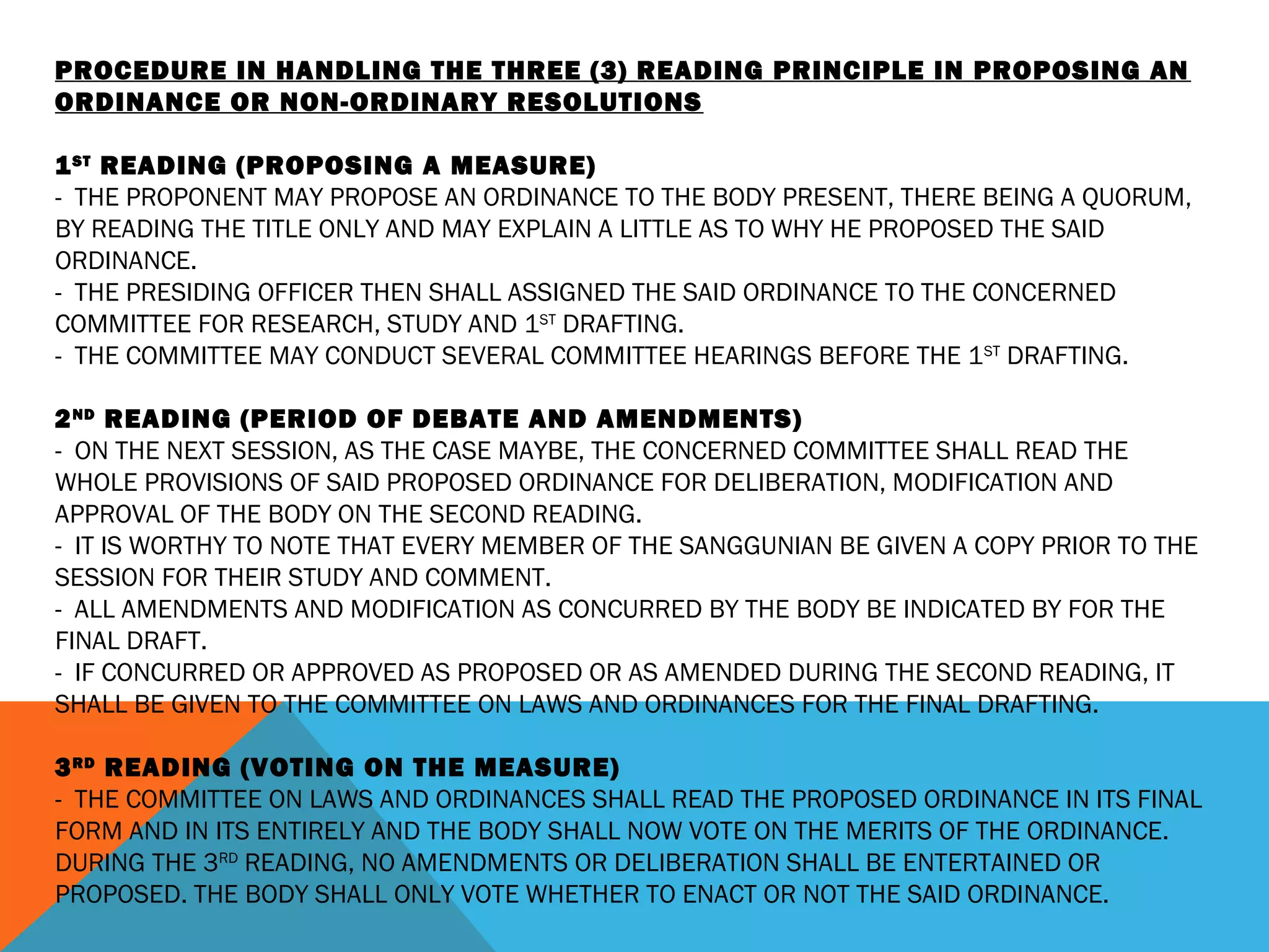 PROCEDURE IN HANDLING THE THREE (3) READING PRINCIPLE IN PROPOSING AN
ORDINANCE OR NON-ORDINARY RESOLUTIONS
 
1ST
READING (PROPOSING A MEASURE)
- THE PROPONENT MAY PROPOSE AN ORDINANCE TO THE BODY PRESENT, THERE BEING A QUORUM,
BY READING THE TITLE ONLY AND MAY EXPLAIN A LITTLE AS TO WHY HE PROPOSED THE SAID
ORDINANCE.
- THE PRESIDING OFFICER THEN SHALL ASSIGNED THE SAID ORDINANCE TO THE CONCERNED
COMMITTEE FOR RESEARCH, STUDY AND 1ST
DRAFTING.
- THE COMMITTEE MAY CONDUCT SEVERAL COMMITTEE HEARINGS BEFORE THE 1ST
DRAFTING.
 
2ND
READING (PERIOD OF DEBATE AND AMENDMENTS)
- ON THE NEXT SESSION, AS THE CASE MAYBE, THE CONCERNED COMMITTEE SHALL READ THE
WHOLE PROVISIONS OF SAID PROPOSED ORDINANCE FOR DELIBERATION, MODIFICATION AND
APPROVAL OF THE BODY ON THE SECOND READING.
- IT IS WORTHY TO NOTE THAT EVERY MEMBER OF THE SANGGUNIAN BE GIVEN A COPY PRIOR TO THE
SESSION FOR THEIR STUDY AND COMMENT.
- ALL AMENDMENTS AND MODIFICATION AS CONCURRED BY THE BODY BE INDICATED BY FOR THE
FINAL DRAFT.
- IF CONCURRED OR APPROVED AS PROPOSED OR AS AMENDED DURING THE SECOND READING, IT
SHALL BE GIVEN TO THE COMMITTEE ON LAWS AND ORDINANCES FOR THE FINAL DRAFTING.
 
3RD
READING (VOTING ON THE MEASURE)
- THE COMMITTEE ON LAWS AND ORDINANCES SHALL READ THE PROPOSED ORDINANCE IN ITS FINAL
FORM AND IN ITS ENTIRELY AND THE BODY SHALL NOW VOTE ON THE MERITS OF THE ORDINANCE.
DURING THE 3RD
READING, NO AMENDMENTS OR DELIBERATION SHALL BE ENTERTAINED OR
PROPOSED. THE BODY SHALL ONLY VOTE WHETHER TO ENACT OR NOT THE SAID ORDINANCE.
 
