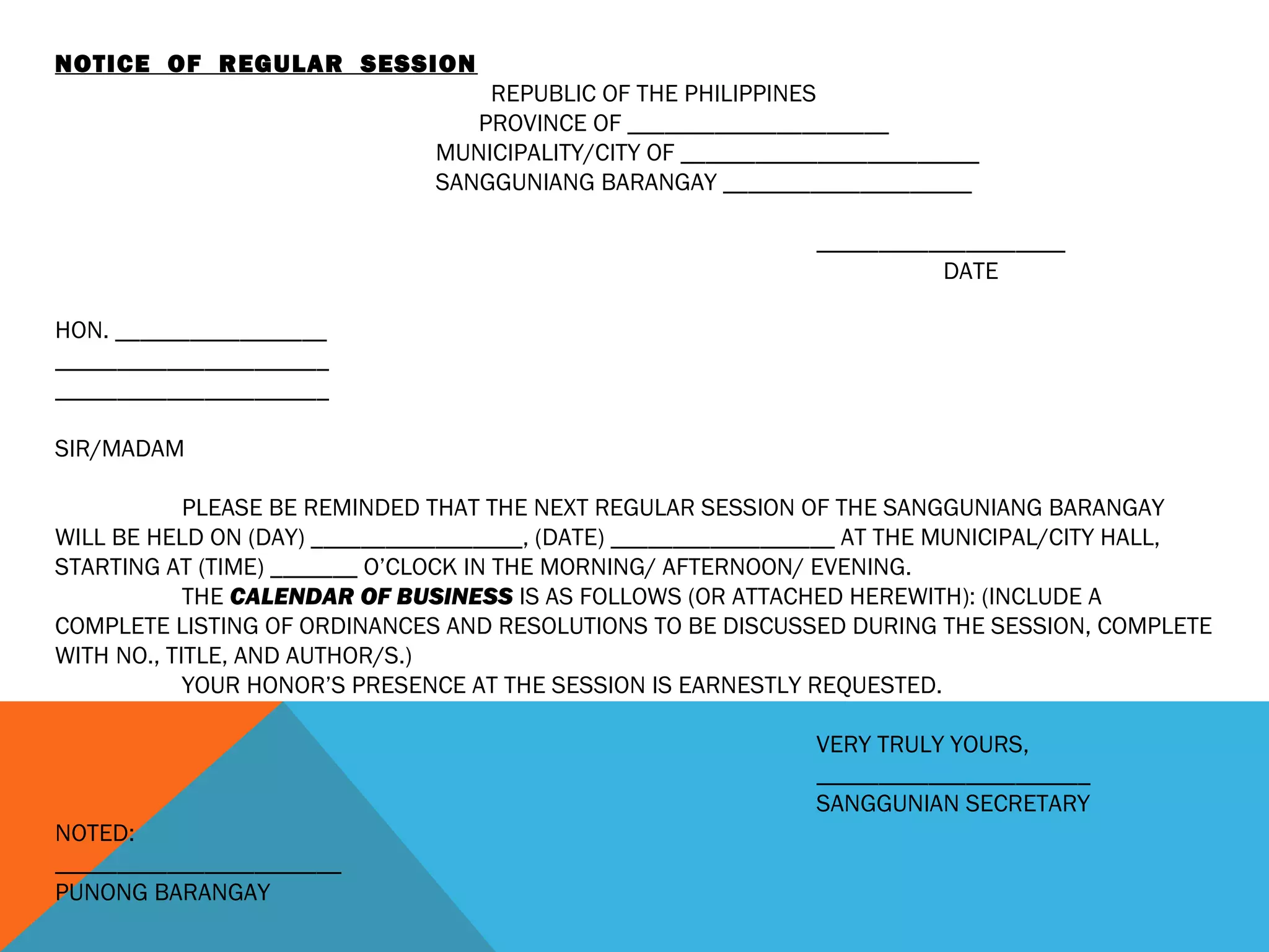 NOTICE OF REGULAR SESSION
REPUBLIC OF THE PHILIPPINES
PROVINCE OF _____________________
MUNICIPALITY/CITY OF ________________________
SANGGUNIANG BARANGAY ____________________
____________________
DATE
HON. _________________
______________________
______________________
SIR/MADAM
PLEASE BE REMINDED THAT THE NEXT REGULAR SESSION OF THE SANGGUNIANG BARANGAY
WILL BE HELD ON (DAY) _________________, (DATE) __________________ AT THE MUNICIPAL/CITY HALL,
STARTING AT (TIME) _______ O’CLOCK IN THE MORNING/ AFTERNOON/ EVENING.
THE CALENDAR OF BUSINESS IS AS FOLLOWS (OR ATTACHED HEREWITH): (INCLUDE A
COMPLETE LISTING OF ORDINANCES AND RESOLUTIONS TO BE DISCUSSED DURING THE SESSION, COMPLETE
WITH NO., TITLE, AND AUTHOR/S.)
YOUR HONOR’S PRESENCE AT THE SESSION IS EARNESTLY REQUESTED.
VERY TRULY YOURS,
______________________
SANGGUNIAN SECRETARY
NOTED:
_______________________
PUNONG BARANGAY
 