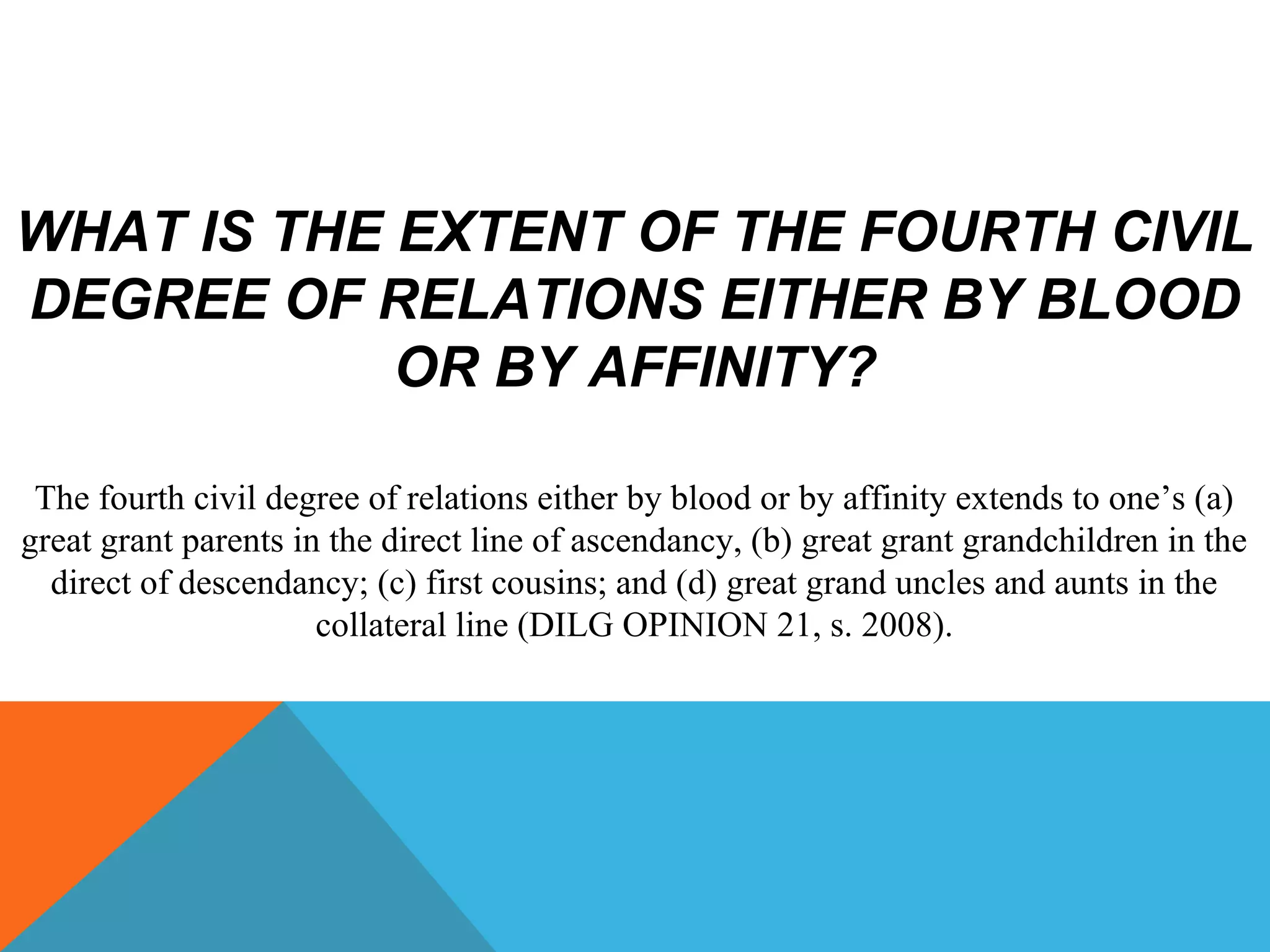 WHAT IS THE EXTENT OF THE FOURTH CIVIL
DEGREE OF RELATIONS EITHER BY BLOOD
OR BY AFFINITY?
The fourth civil degree of relations either by blood or by affinity extends to one’s (a)
great grant parents in the direct line of ascendancy, (b) great grant grandchildren in the
direct of descendancy; (c) first cousins; and (d) great grand uncles and aunts in the
collateral line (DILG OPINION 21, s. 2008).
 