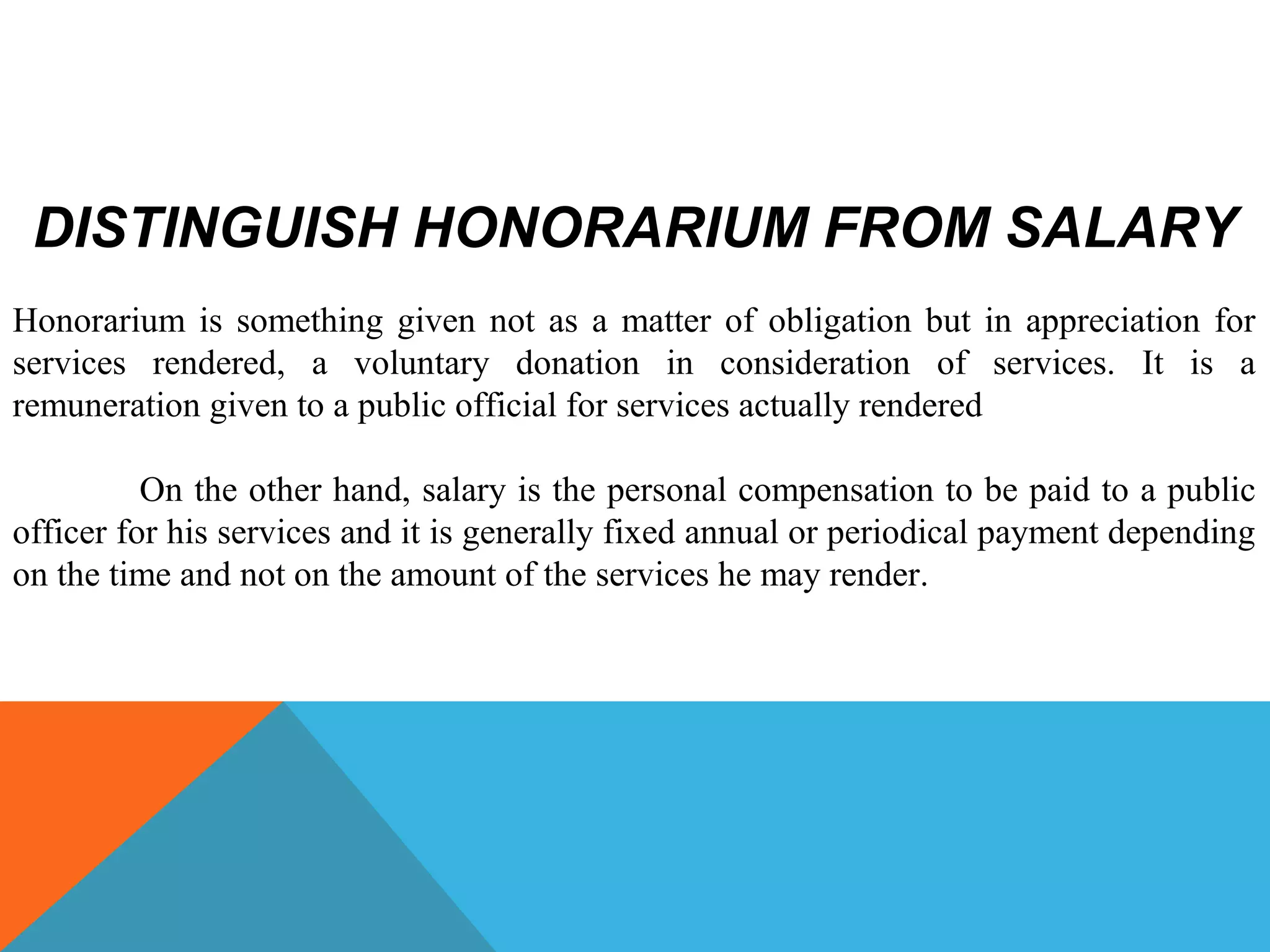 DISTINGUISH HONORARIUM FROM SALARY
Honorarium is something given not as a matter of obligation but in appreciation for
services rendered, a voluntary donation in consideration of services. It is a
remuneration given to a public official for services actually rendered
On the other hand, salary is the personal compensation to be paid to a public
officer for his services and it is generally fixed annual or periodical payment depending
on the time and not on the amount of the services he may render.
 
