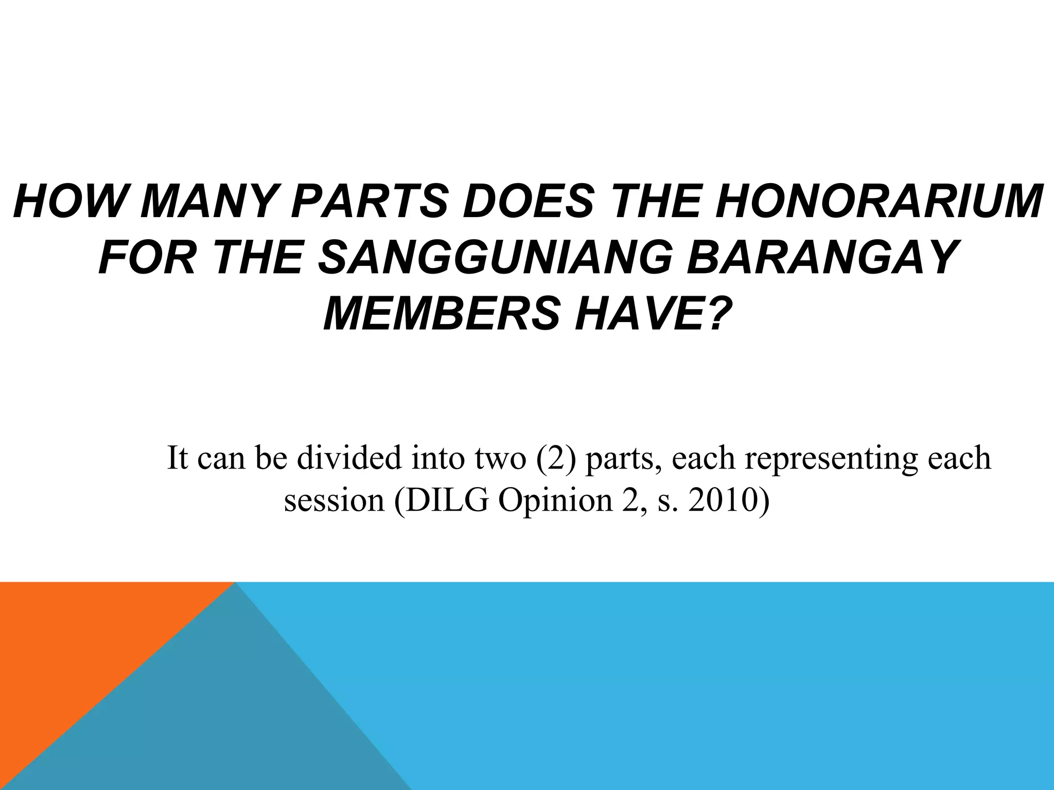 HOW MANY PARTS DOES THE HONORARIUM
FOR THE SANGGUNIANG BARANGAY
MEMBERS HAVE?
It can be divided into two (2) parts, each representing each
session (DILG Opinion 2, s. 2010)
 