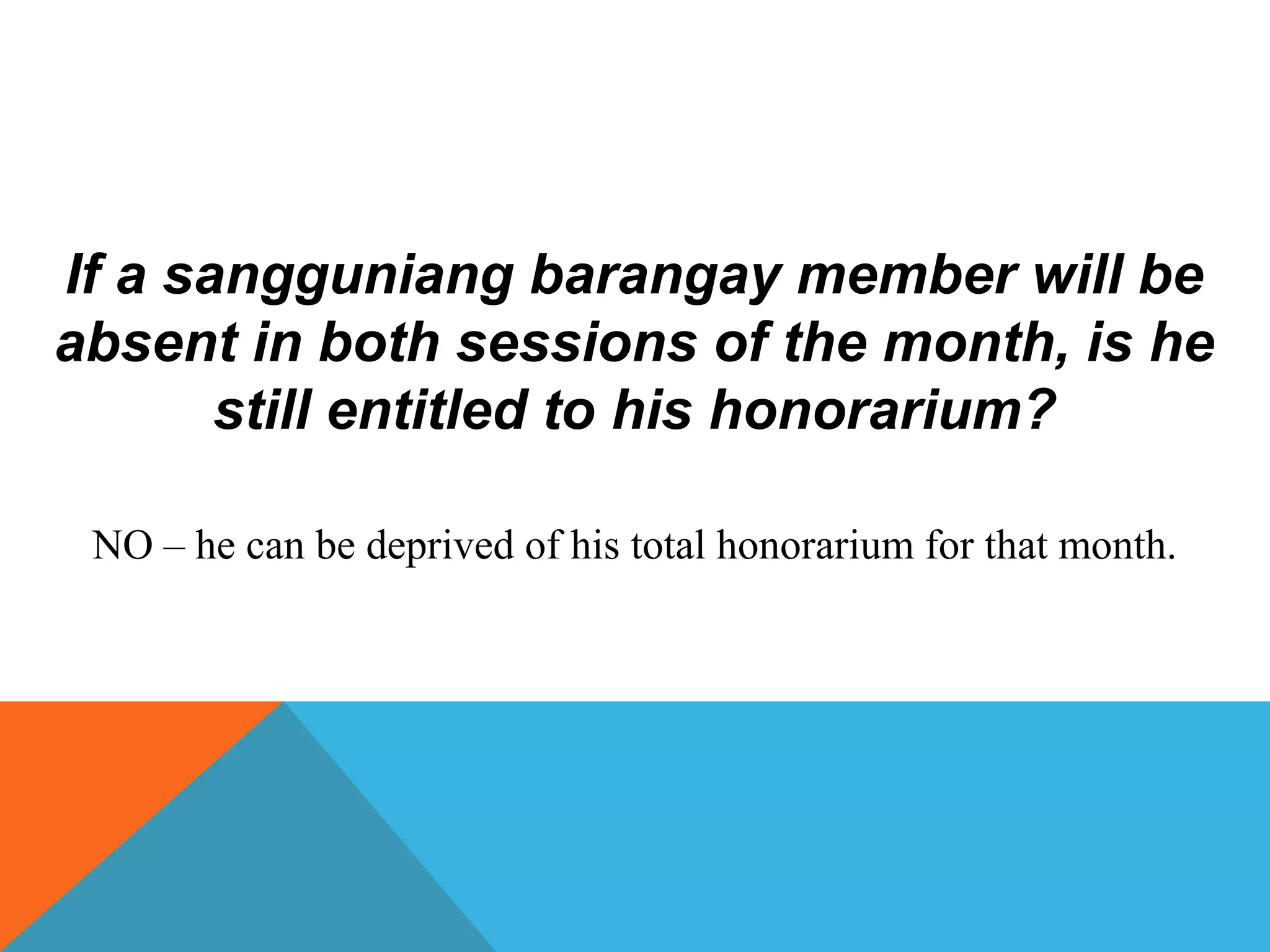 If a sangguniang barangay member will be
absent in both sessions of the month, is he
still entitled to his honorarium?
NO – he can be deprived of his total honorarium for that month.
 