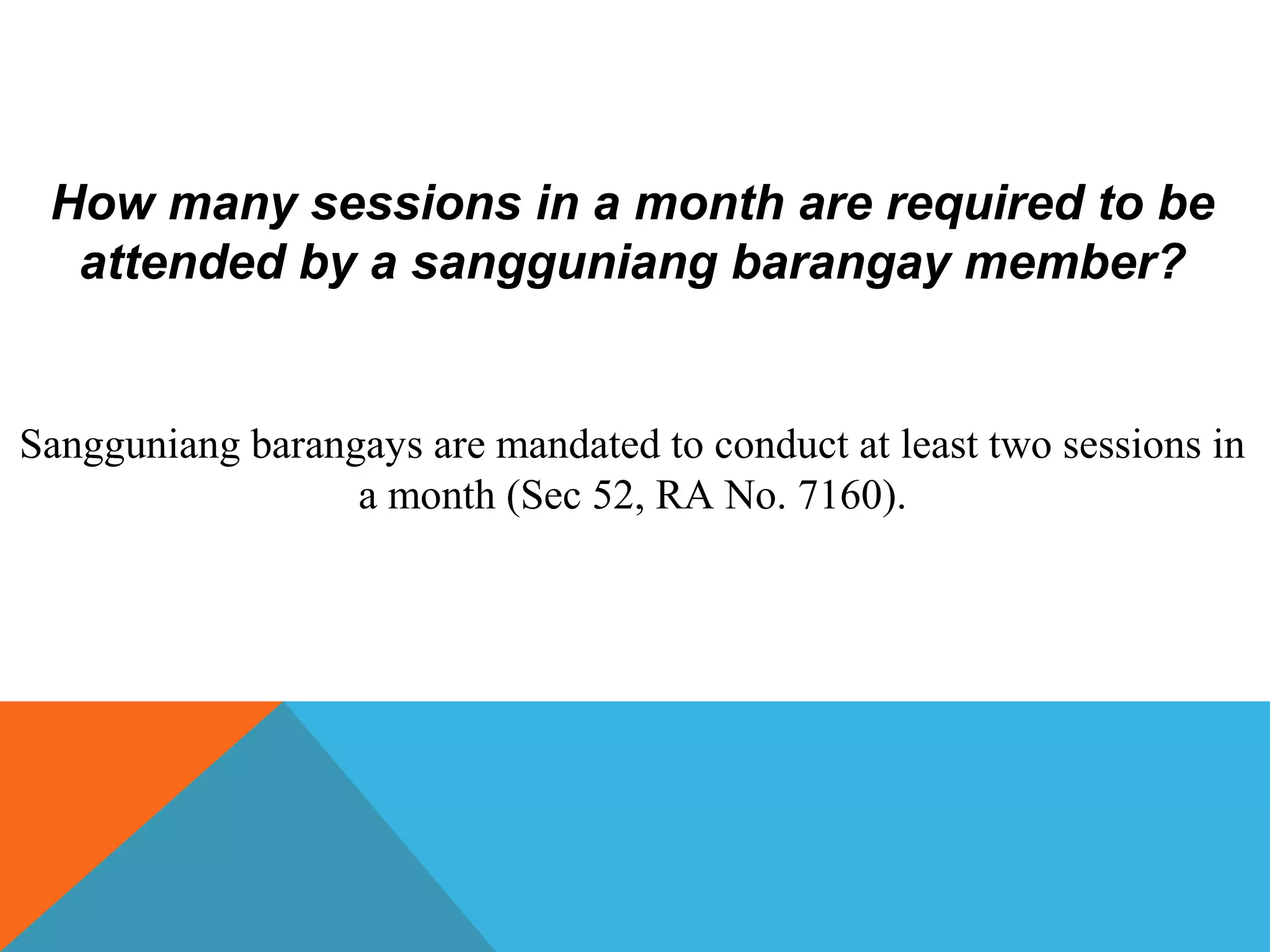 How many sessions in a month are required to be
attended by a sangguniang barangay member?
Sangguniang barangays are mandated to conduct at least two sessions in
a month (Sec 52, RA No. 7160).
 