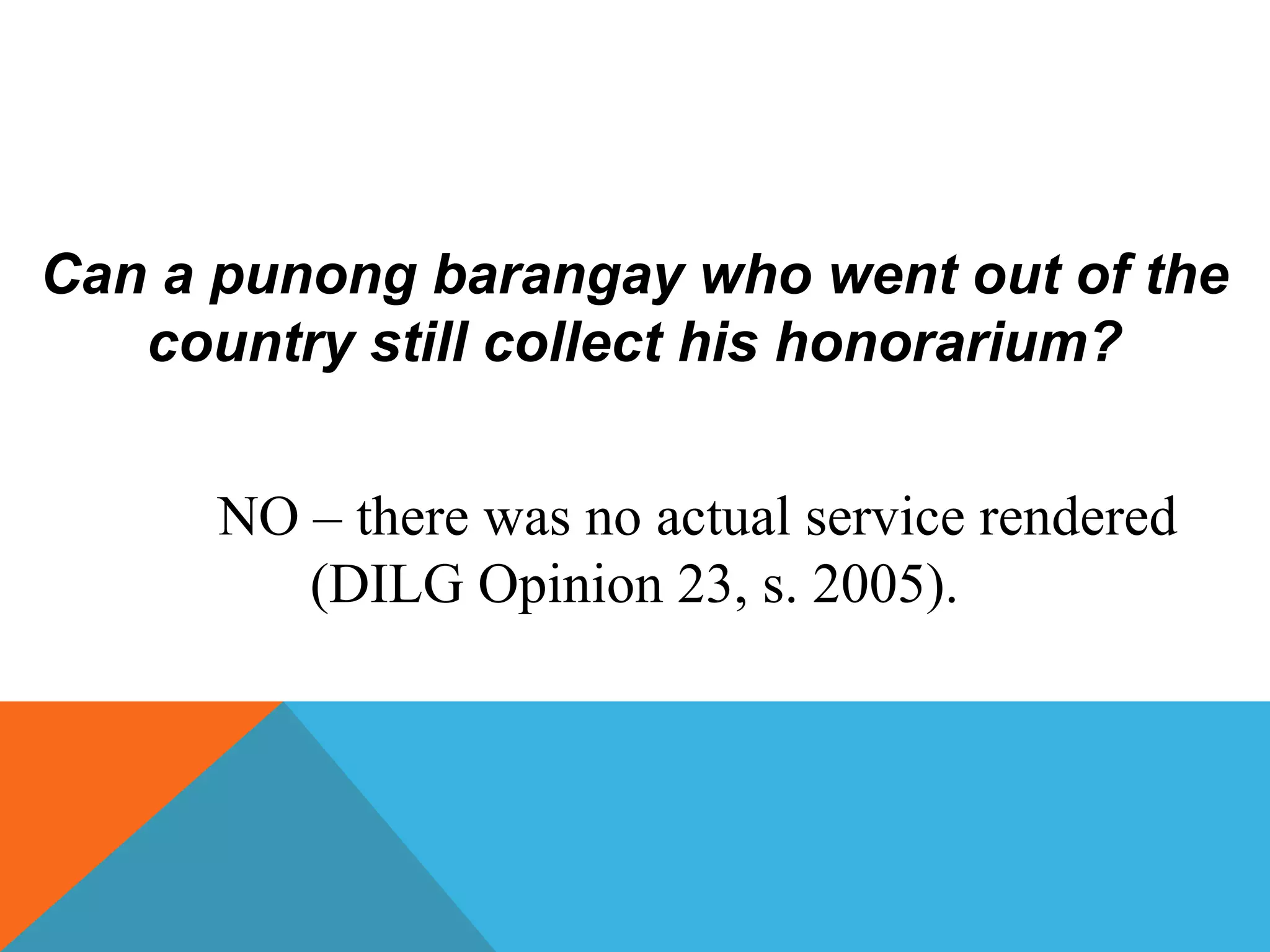Can a punong barangay who went out of the
country still collect his honorarium?
NO – there was no actual service rendered
(DILG Opinion 23, s. 2005).
 