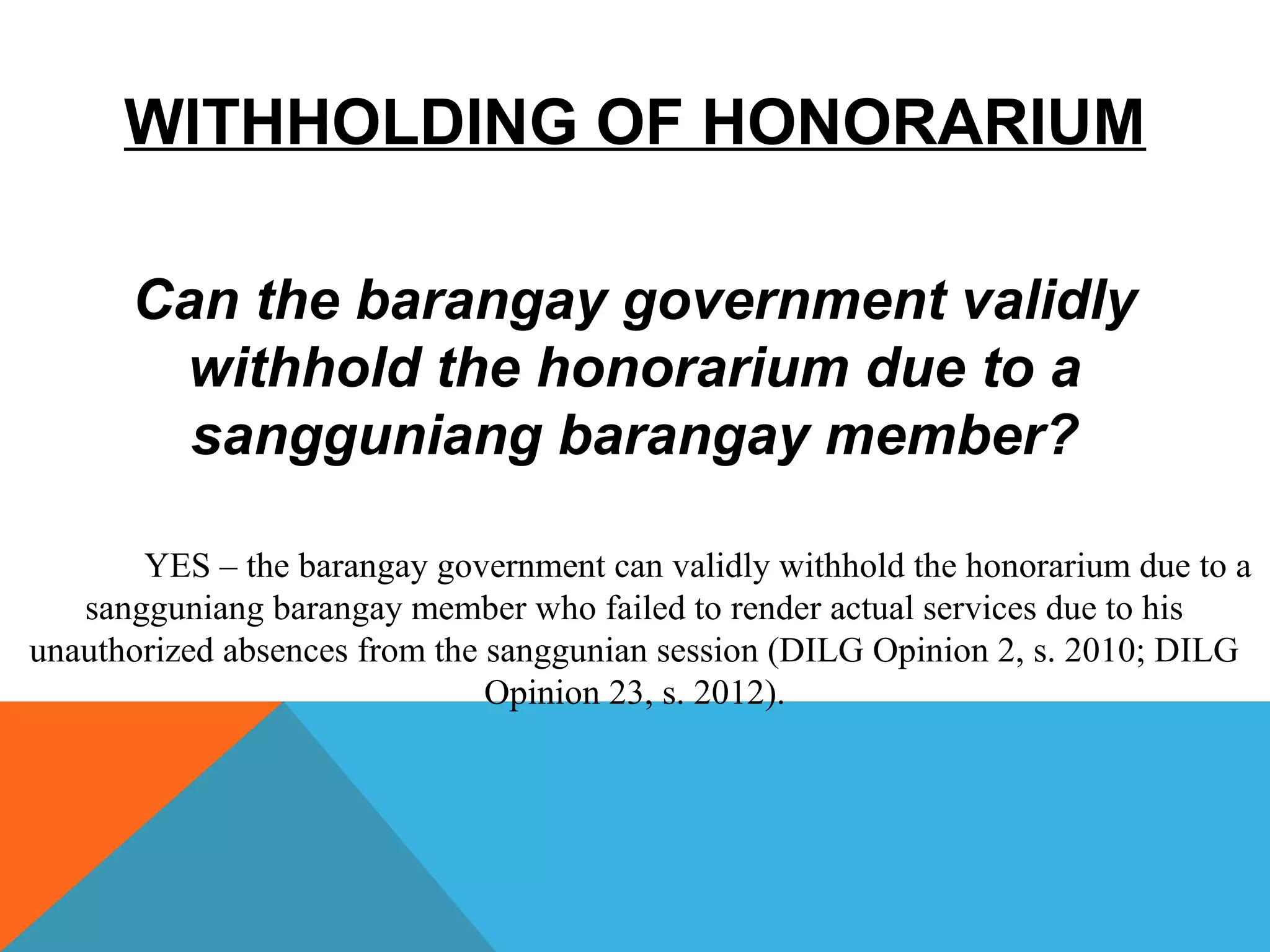 WITHHOLDING OF HONORARIUM
Can the barangay government validly
withhold the honorarium due to a
sangguniang barangay member?
YES – the barangay government can validly withhold the honorarium due to a
sangguniang barangay member who failed to render actual services due to his
unauthorized absences from the sanggunian session (DILG Opinion 2, s. 2010; DILG
Opinion 23, s. 2012).
 