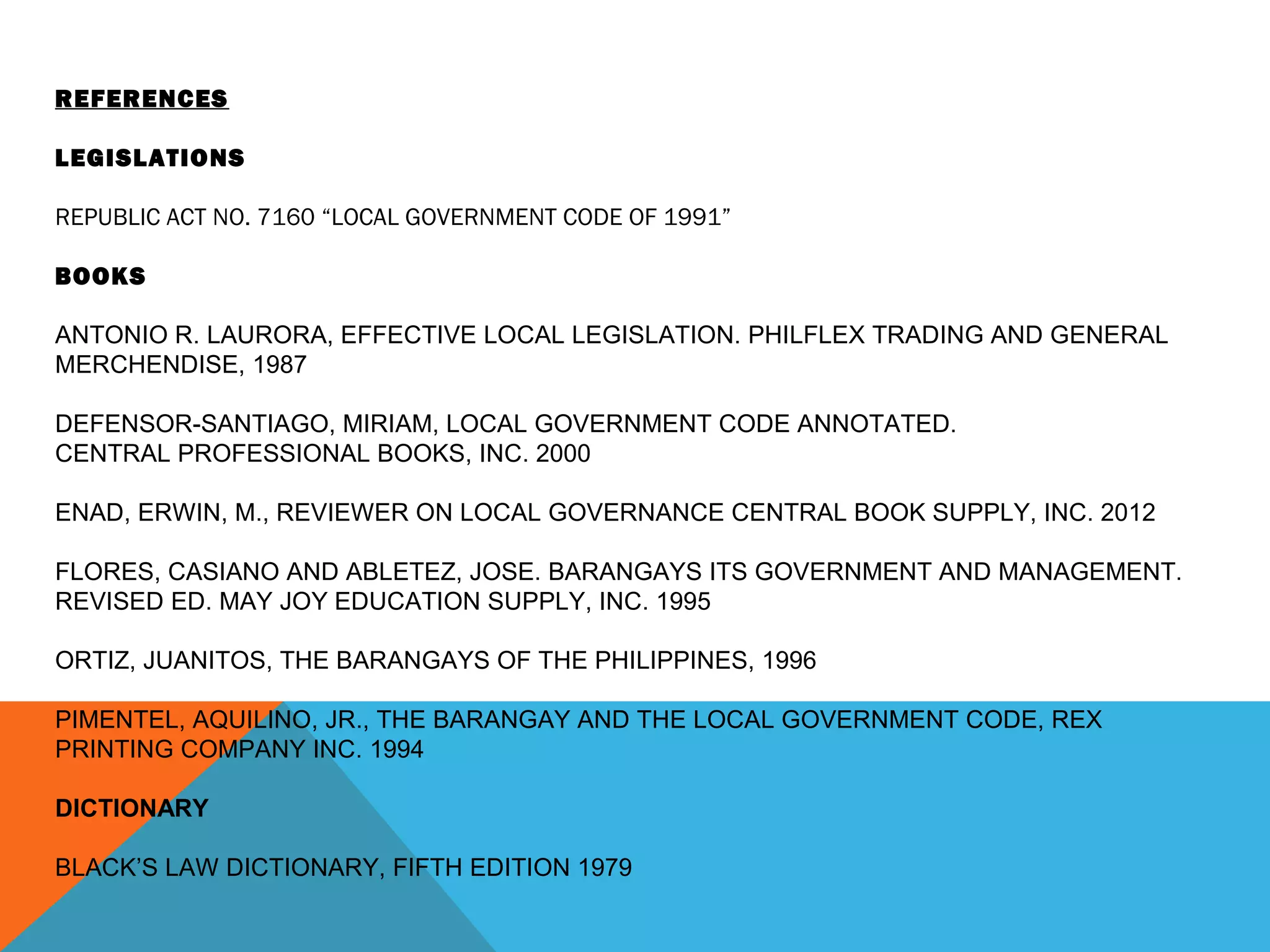 REFERENCES
LEGISLATIONS
REPUBLIC ACT NO. 7160 “LOCAL GOVERNMENT CODE OF 1991”
BOOKS
ANTONIO R. LAURORA, EFFECTIVE LOCAL LEGISLATION. PHILFLEX TRADING AND GENERAL
MERCHENDISE, 1987
DEFENSOR-SANTIAGO, MIRIAM, LOCAL GOVERNMENT CODE ANNOTATED.
CENTRAL PROFESSIONAL BOOKS, INC. 2000
ENAD, ERWIN, M., REVIEWER ON LOCAL GOVERNANCE CENTRAL BOOK SUPPLY, INC. 2012
FLORES, CASIANO AND ABLETEZ, JOSE. BARANGAYS ITS GOVERNMENT AND MANAGEMENT.
REVISED ED. MAY JOY EDUCATION SUPPLY, INC. 1995
ORTIZ, JUANITOS, THE BARANGAYS OF THE PHILIPPINES, 1996
PIMENTEL, AQUILINO, JR., THE BARANGAY AND THE LOCAL GOVERNMENT CODE, REX
PRINTING COMPANY INC. 1994
DICTIONARY
BLACK’S LAW DICTIONARY, FIFTH EDITION 1979
 