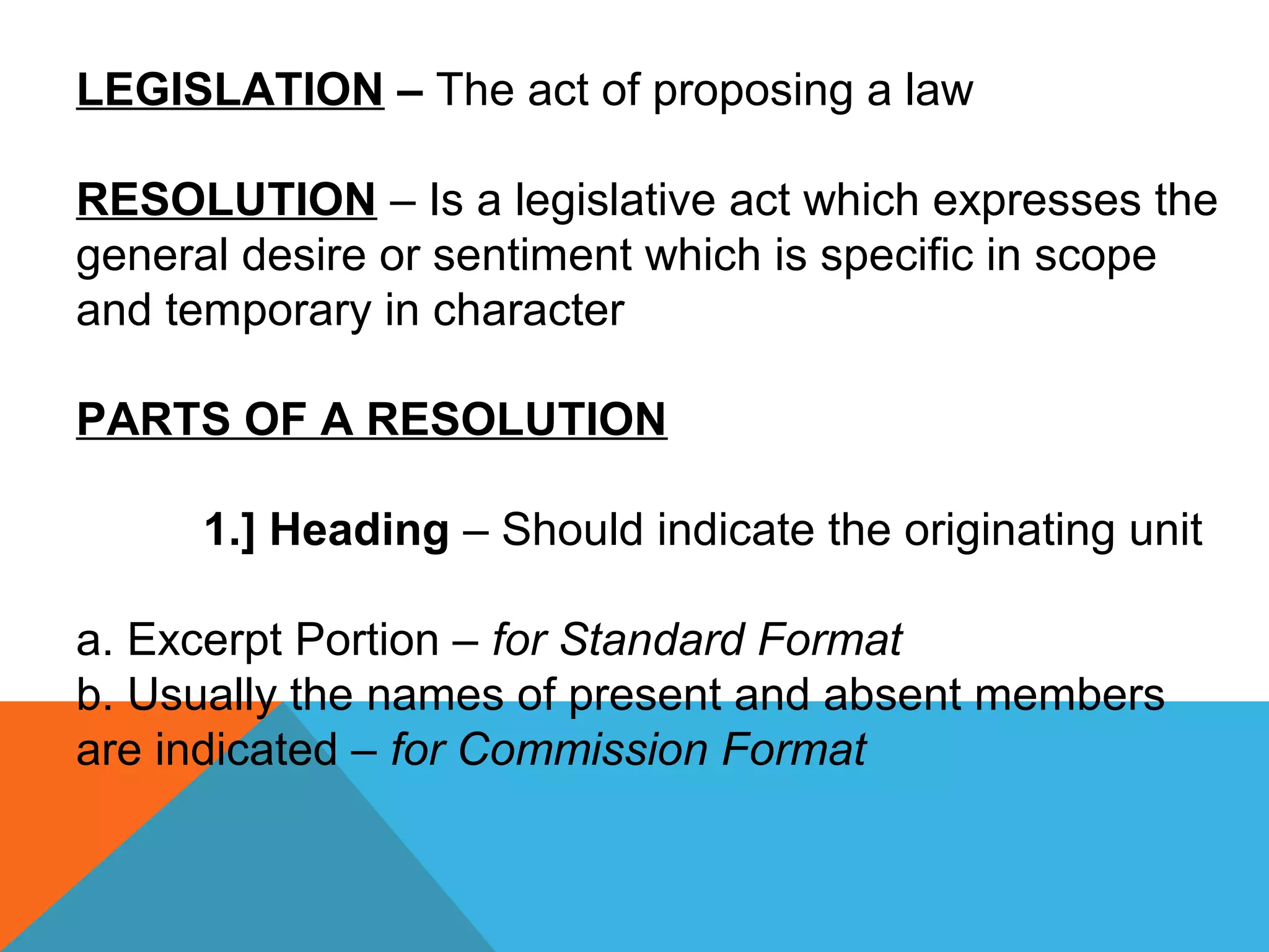 LEGISLATION – The act of proposing a law
RESOLUTION – Is a legislative act which expresses the
general desire or sentiment which is specific in scope
and temporary in character
PARTS OF A RESOLUTION
1.] Heading – Should indicate the originating unit
a. Excerpt Portion – for Standard Format
b. Usually the names of present and absent members
are indicated – for Commission Format
 