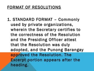 FORMAT OF RESOLUTIONS
 
1. STANDARD FORMAT – Commonly
used by private organizations,
wherein the Secretary certifies to
the correctness of the Resolution
and the Presiding Officer attest
that the Resolution was duly
adopted, and the Punong Barangay
approved the Resolution. The
Excerpt portion appears after the
heading.
 