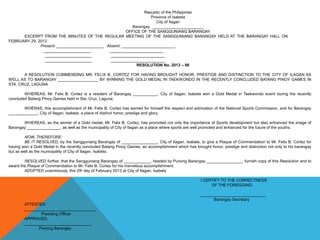 Republic of the Philippines
Province of Isabela
City of Ilagan
Barangay _______________________
OFFICE OF THE SANGGUNIANG BARANGAY
EXCERPT FROM THE MINUTES OF THE REGULAR MEETING OF THE SANGGUNIANG BARANGAY HELD AT THE BARANGAY HALL ON
FEBRUARY 29, 2013
Present: _____________________ Absent: ________________________
_____________________ ________________________
_____________________ ________________________
_____________________ ________________________
RESOLUTION No. 2013 – 98
A RESOLUTION COMMENDING MR. FELIX B. CORTEZ FOR HAVING BROUGHT HONOR, PRESTIGE AND DISTINCTION TO THE CITY OF ILAGAN AS
WELL AS TO BARANGAY __________________ BY WINNING THE GOLD MEDAL IN TAEKWONDO IN THE RECENTLY CONCLUDED BATANG PINOY GAMES IN
STA. CRUZ, LAGUNA
WHEREAS, Mr. Felix B. Cortez is a resident of Barangay ___________, City of Ilagan, Isabela won a Gold Medal in Taekwondo event during the recently
concluded Batang Pinoy Games held in Sta. Cruz, Laguna;
WHERAS, this accomplishment of Mr. Felix B. Cortez has earned for himself the respect and admiration of the National Sports Commission, and for Barangay
_____________, City of Ilagan, Isabela, a place of distinct honor, prestige and glory;
WHEREAS, as the winner of a Gold medal, Mr. Felix B. Cortez, has promoted not only the importance of Sports development but also enhanced the image of
Barangay _______________, as well as the municipality of City of Ilagan as a place where sports are well promoted and enhanced for the future of the youths;
NOW, THEREFORE:
BE IT RESOLVED, by the Sangguniang Barangay of ________________, City of Ilagan, Isabela, to give a Plaque of Commendation to Mr. Felix B. Cortez for
having won a Gold Medal in the recently concluded Batang Pinoy Games, an accomplishment which has brought honor, prestige and distinction not only to his barangay
but as well as the municipality of City of Ilagan, Isabela.
RESOLVED further, that the Sangguniang Barangay of ____________, headed by Punong Barangay ________________, furnish copy of this Resolution and to
award the Plaque of Commendation to Mr. Felix B. Cortez for his marvelous accomplishment.
ADOPTED unanimously, this 29th
day of February 2013 at City of Ilagan, Isabela
I CERTIFY TO THE CORRECTNESS
OF THE FOREGOING:
_____________________________
Barangay Secretary
ATTESTED:
________________________________
Presiding Officer
APPROVED:
______________________________
Punong Barangay
 