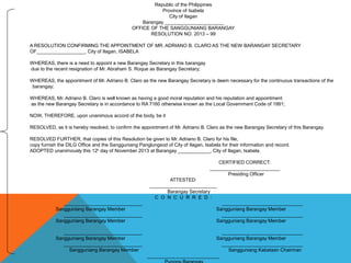 Republic of the Philippines
Province of Isabela
City of Ilagan
Barangay ______________________
OFFICE OF THE SANGGUNIANG BARANGAY
RESOLUTION NO. 2013 – 99
A RESOLUTION CONFIRMING THE APPOINTMENT OF MR. ADRIANO B. CLARO AS THE NEW BARANGAY SECRETARY
OF__________________, City of Ilagan, ISABELA
WHEREAS, there is a need to appoint a new Barangay Secretary in this barangay
due to the recent resignation of Mr. Abraham S. Roque as Barangay Secretary;
WHEREAS, the appointment of Mr. Adriano B. Claro as the new Barangay Secretary is deem necessary for the continuous transactions of the
barangay;
WHEREAS, Mr. Adriano B. Claro is well known as having a good moral reputation and his reputation and appointment
as the new Barangay Secretary is in accordance to RA 7160 otherwise known as the Local Government Code of 1991;
NOW, THEREFORE, upon unanimous accord of the body, be it
RESOLVED, as it is hereby resolved, to confirm the appointment of Mr. Adriano B. Claro as the new Barangay Secretary of this Barangay.
RESOLVED FURTHER, that copies of this Resolution be given to Mr. Adriano B. Claro for his file,
copy furnish the DILG Office and the Sangguniang Panglungsod of City of Ilagan, Isabela for their information and record.
ADOPTED unanimously this 12th
day of November 2013 at Barangay ____________, City of Ilagan, Isabela.
CERTIFIED CORRECT:
__________________________
Presiding Officer
ATTESTED:
_________________________
Barangay Secretary
C O N C U R R E D :
_____________________________ ______________________________
Sangguniang Barangay Member Sangguniang Barangay Member
_____________________________ ______________________________
Sangguniang Barangay Member Sangguniang Barangay Member
_____________________________ ______________________________
Sangguniang Barangay Member Sangguniang Barangay Member
_____________________________ ______________________________
Sangguniang Barangay Member Sangguniang Kabataan Chairman
___________________________
 