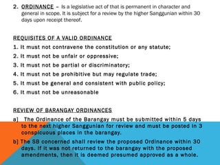 2. ORDINANCE – Is a legislative act of that is permanent in character and
general in scope. It is subject for a review by the higher Sanggunian within 30
days upon receipt thereof.
REQUISITES OF A VALID ORDINANCE
1. It must not contravene the constitution or any statute;
2. It must not be unfair or oppressive;
3. It must not be partial or discriminatory;
4. It must not be prohibitive but may regulate trade;
5. It must be general and consistent with public policy;
6. It must not be unreasonable
REVIEW OF BARANGAY ORDINANCES
a] The Ordinance of the Barangay must be submitted within 5 days
to the next higher Sanggunian for review and must be posted in 3
conspicuous places in the barangay.
b] The SB concerned shall review the proposed Ordinance within 30
days. If it was not returned to the barangay with the proposed
amendments, then it is deemed presumed approved as a whole.
 