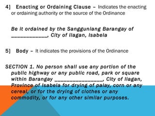 4] Enacting or Ordaining Clause – Indicates the enacting
or ordaining authority or the source of the Ordinance
 
Be it ordained by the Sangguniang Barangay of
____________, City of Ilagan, Isabela
 
5] Body – It indicates the provisions of the Ordinance
SECTION 1. No person shall use any portion of the
public highway or any public road, park or square
within Barangay ________________, City of Ilagan,
Province of Isabela for drying of palay, corn or any
cereal, or for the drying of clothes or any
commodity, or for any other similar purposes.
 