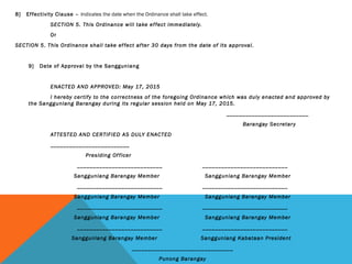 8] Effectivity Clause – Indicates the date when the Ordinance shall take effect.
SECTION 5. This Ordinance will take effect immediately.
Or
SECTION 5. This Ordinance shall take effect after 30 days from the date of its approval.
 
9] Date of Approval by the Sangguniang
ENACTED AND APPROVED: May 17, 2015
I hereby certify to the correctness of the foregoing Ordinance which was duly enacted and approved by
the Sangguniang Barangay during its regular session held on May 17, 2015.
__________________________
Barangay Secretary
ATTESTED AND CERTIFIED AS DULY ENACTED
_________________________
Presiding Officer
___________________________ ___________________________
Sangguniang Barangay Member Sangguniang Barangay Member
___________________________ ___________________________
Sangguniang Barangay Member Sangguniang Barangay Member
___________________________ ___________________________
Sangguniang Barangay Member Sangguniang Barangay Member
___________________________ ___________________________
Sangguniang Barangay Member Sangguniang Kabataan President 
________________________________
Punong Barangay
 