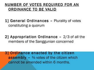 NUMBER OF VOTES REQUIRED FOR AN
ORDINANCE TO BE VALID
 
1] General Ordinances – Plurality of votes
constituting a quorum
2] Appropriation Ordinance – 2/3 of all the
members of the Sanggunian concerned
3] Ordinance enacted by the citizen
assembly – ¾ votes of the citizen which
cannot be amended within 6 months.
 