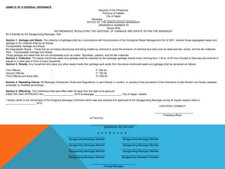 SAMPLE OF A GENERAL ORDINANCE
Republic of the Philippines
Province of Isabela
City of Ilagan
Barangay _______________________
OFFICE OF THE SANGGUNIANG BARANGAY
ORDINANCE NUMBER 79
Series 2004
AN ORDINANCE REGULATING THE DISPOSAL OF GARBAGE AND WASTE WITHIN THE BARANGAY
Be it enacted by the Sangguniang Barangay, that:
Section 1. Garbage and Waste. The collection of garbage shall be in accordance with the provisions of the Ecological Waste Management Act of 2001, wherein those segregated waste and
garbage to be collected shall be as follows:
•Compostable Garbage and Waste
Bio-Degradable Waste – Those that do not easily decompose and being treated by chemical to avoid the emission of chemical foul odor such as dead animals, bones, and the like materials.
•Non – Compostable Garbage and Waste
Those garbage and waste that are not compostable such as rubber, Styrofoam, plastics, and the like materials.
Section 2. Collection. The above-mentioned waste and garbage shall be collected by the barangay garbage vehicle every morning from 7:30 to 10:00 from Sunday to Saturday and shall be in
placed in a used sack in front of every household
Section 3. Penalty. Any household who place any other waste inside their garbage sack aside from the above-mentioned waste and garbage shall be penalized as follows:
First Offense – P 500.00
Second Offense - P 750.00
Third Offense and there after - P1,000.00
Section 4. Repealing Clause. All Barangay Ordinances, Rules and Regulations, or part thereof, in conflict, or contrary to the provisions of this Ordinance of part thereof, are hereby repealed,
amended, or modified accordingly.
Section 5. Effectivity. This Ordinance shall take effect after 30 days from the date of its approval.
ENACTED AND APPROVED this _____________________, 2015 at barangay ___________________, City of Ilagan, Isabela
I hereby certify to the correctness of the foregoing Barangay Ordinance which was duly enacted and approved by the Sangguniang Barangay during its regular session held on
_____________________, 2015.
CERTIFIED CORRECT:
____________________________
Presiding officer
ATTESTED:
__________________________________
BARANGAY SECRETARY
A P P R O V E D :
___________________________ ___________________________
Sangguniang Barangay Member Sangguniang Barangay Member
___________________________ ___________________________
Sangguniang Barangay Member Sangguniang Barangay Member
___________________________ ___________________________
Sangguniang Barangay Member Sangguniang Barangay Member
___________________________ ___________________________
Sangguniang Barangay Member Sangguniang Kabataan President
________________________________
Punong Barangay
 