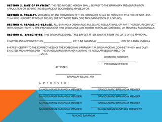SECTION 2. TIME OF PAYMENT. THE FEE IMPOSED HEREIN SHALL BE PAID TO THE BARANGAY TREASURER UPON
APPLICATION OR BEFORE THE ISSUANCE OF DOCUMENTS APPLIED FOR.
 
SECTION 3. PENALTY. VIOLATION OF ANY PROVISIONS OF THIS ORDINANCE SHALL BE PUNISHED BY A FINE OF NOT LESS
THAN ONE HUNDRED PESOS (P 100.00) BUT NOT MORE THAN ONE THOUSAND PESOS (P 1,000.00)
 
SECTION 4. REPEALING CLAUSE. ALL BARANGAY ORDINANCE, RULES AND REGULATIONS, OR PART THEREOF, IN CONFLICT
WITH, OR CONTRARY TO THE PROVISIONS OF THIS ORDINANCE ARE HEREBY REPEALED, AMENDED, OR MODIFIED ACCORDINGLY.
 
SECTION 5. EFFECTIVITY. THIS ORDINANCE SHALL TAKE EFFECT AFTER 30 DAYS FROM THE DATE OF ITS APPROVAL.
 
ENACTED AND APPROVED THIS _____________________, 2015 AT BARANGAY _________________, CITY OF ILAGAN, ISABELA
 
I HEREBY CERTIFY TO THE CORRECTNESS OF THE FOREGOING BARANGAY TAX ORDINANCE NO. 2004-97 WHICH WAS DULY
ENACTED AND APPROVED BY THE SANGGUNIANG BARANGAY DURING ITS REGULAR SESSION HELD ON
________________________, 2015.
CERTIFIED CORRECT:
____________________________
PRESIDING OFFICER
ATTESTED:
 
__________________________________
BARANGAY SECRETARY
 
A P P R O V E D :
 ___________________________ ___________________________
SANGGUNIANG BARANGAY MEMBER SANGGUNIANG BARANGAY MEMBER
___________________________ ___________________________
SANGGUNIANG BARANGAY MEMBER SANGGUNIANG BARANGAY MEMBER
___________________________ ___________________________
SANGGUNIANG BARANGAY MEMBER SANGGUNIANG BARANGAY MEMBER
___________________________ ___________________________
SANGGUNIANG BARANGAY MEMBER SANGGUNIANG KABATAAN PRESIDENT
_______________________________
PUNONG BARANGAY
 