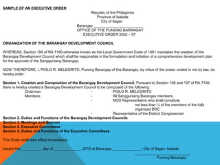 SAMPLE OF AN EXECUTIVE ORDER
Republic of the Philippines
Province of Isabela
City of Ilagan
Barangay ________________________
OFFICE OF THE PUNONG BARANGAY
EXECUTIVE ORDER 2002 – 07
ORGANIZATION OF THE BARANGAY DEVELOPMENT COUNCIL
WHEREAS, Section 106 of RA 7160 otherwise known as the Local Government Code of 1991 mandates the creation of the
Barangay Development Council which shall be responsible in the formulation and initiation of a comprehensive development plan
for the approval of the Sangguniang Barangay;
NOW THEREFORE, I, PIOLO R. MELEGRITO, Punong Barangay of this Barangay, by virtue of the power vested in me by law, do
hereby order:
Section 1. Creation and Composition of the Barangay Development Council. Pursuant to Section 106 and 107 of RA 7160,
there is hereby created a Barangay Development Council to be composed of the following:
Chairman - PIOLO R. MELEGRITO
Members - All Sangguniang Barangay members
- NGO Representative who shall constitute
not less than ¼ of the members of the fully
organized BDC
- Representative of the District Congressman
Section 2. Duties and Functions of the Barangay Development Councils
Section 3. Meetings and Quorum
Section 4. Executive Committees
Section 5. Duties and Functions of the Executive Committees
This Order shall take effect immediately.
Issued this __________ day of _____________, 2015 at Barangay ______________, City of Ilagan, Isabela
___________________________
Punong Barangay
 