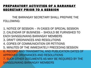 PREPARATORY ACTIVITIES OF A BARANGAY
SECRETARY PRIOR TO A SESSION
 
THE BARANGAY SECRETARY SHALL PREPARE THE
FOLLOWING:
 
1. NOTICE OF SESSION – IN CASES OF SPECIAL SESSION
2. CALENDAR OF BUSINESS – SHOULD BE FURNISHED TO
EACH SANGGUNIANG BARANGAY MEMBERS
3. DRAFT ORDINANCES AND RESOLUTIONS
4. COPIES OF COMMUNICATION OR PETITIONS
5. MINUTES OF THE IMMEDIATELY PRECEDING SESSION
6. RECORD AND TRANSMITTAL AND PUBLICATION DATES OF
APPROVED ORDINANCES AND RESOLUTIONS
7. SUCH OTHER DOCUMENTS AS MAY BE REQUIRED BY THE
SANGGUNIANG BARANGAY MEMBERS
 