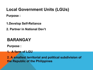Local Government Units (LGUs)
Purpose :
1.Develop Self-Reliance
2. Partner in National Dev’t
BARANGAY
Purpose :
1. A form of LGU
2. A smallest territorial and political subdivision of
the Republic of the Philippines
 