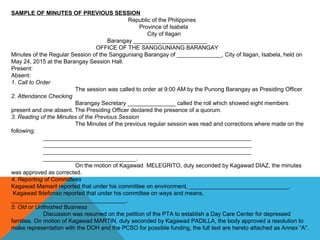 SAMPLE OF MINUTES OF PREVIOUS SESSION
Republic of the Philippines
Province of Isabela
City of Ilagan
Barangay _______________________
OFFICE OF THE SANGGUNIANG BARANGAY
Minutes of the Regular Session of the Sangguniang Barangay of ______________, City of Ilagan, Isabela, held on
May 24, 2015 at the Barangay Session Hall.
Present:
Absent:
1. Call to Order
The session was called to order at 9:00 AM by the Punong Barangay as Presiding Officer
2. Attendance Checking
Barangay Secretary _______________ called the roll which showed eight members
present and one absent. The Presiding Officer declared the presence of a quorum.
3. Reading of the Minutes of the Previous Session
The Minutes of the previous regular session was read and corrections where made on the
following:
_________________________________________________________________
_________________________________________________________________
_________________________________________________________________
_____________________________.
On the motion of Kagawad MELEGRITO, duly seconded by Kagawad DIAZ, the minutes
was approved as corrected.
4. Reporting of Committees
Kagawad Mamaril reported that under his committee on environment, _______________________________.
Kagawad Ildefonso reported that under his committee on ways and means,
____________________________________.
5. Old or Unfinished Business
Discussion was resumed on the petition of the PTA to establish a Day Care Center for depressed
families. On motion of Kagawad MARTIN, duly seconded by Kagawad PADILLA, the body approved a resolution to
make representation with the DOH and the PCSO for possible funding, the full text are hereto attached as Annex “A”.
 