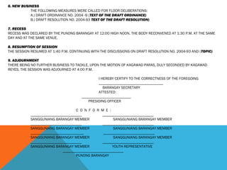 6. NEW BUSINESS
THE FOLLOWING MEASURES WERE CALLED FOR FLOOR DELIBERATIONS:
A.) DRAFT ORDINANCE NO. 2004 -9 (TEXT OF THE DRAFT ORDINANCE)
B.) DRAFT RESOLUTION NO. 2004-93 TEXT OF THE DRAFT RESOLUTION)
 
7. RECESS
RECESS WAS DECLARED BY THE PUNONG BARANGAY AT 12:00 HIGH NOON. THE BODY RECONVENED AT 1:30 P.M. AT THE SAME
DAY AND AT THE SAME VENUE.
 
8. RESUMPTION OF SESSION
THE SESSION RESUMED AT 1:40 P.M. CONTINUING WITH THE DISCUSSIONS ON DRAFT RESOLUTION NO. 2004-93 AND (TOPIC)
9. ADJOURNMENT
THERE BEING NO FURTHER BUSINESS TO TACKLE, UPON THE MOTION OF KAGAWAD PARAS, DULY SECONDED BY KAGAWAD
REYES, THE SESSION WAS ADJOURNED AT 4:00 P.M.
 
I HEREBY CERTIFY TO THE CORRECTNESS OF THE FOREGOING
__________________________________
BARANGAY SECRETARY
ATTESTED:
 __________________________
PRESIDING OFFICER
 
C O N F O R M E :
___________________________ ___________________________
SANGGUNIANG BARANGAY MEMBER SANGGUNIANG BARANGAY MEMBER
___________________________ ___________________________
SANGGUNIANG BARANGAY MEMBER SANGGUNIANG BARANGAY MEMBER
____________________________ ___________________________
SANGGUNIANG BARANGAY MEMBER SANGGUNIANG BARANGAY MEMBER
___________________________ ___________________________
SANGGUNIANG BARANGAY MEMBER YOUTH REPRESENTATIVE
________________________________
PUNONG BARANGAY
 
 