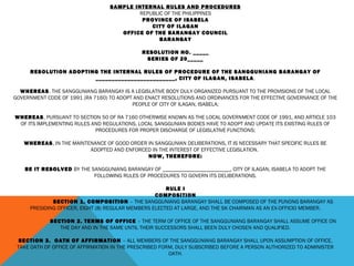 SAMPLE INTERNAL RULES AND PROCEDURES
REPUBLIC OF THE PHILIPPINES
PROVINCE OF ISABELA
CITY OF ILAGAN
OFFICE OF THE BARANGAY COUNCIL
BARANGAY
 
RESOLUTION NO. _____
SERIES OF 20_____
 
RESOLUTION ADOPTING THE INTERNAL RULES OF PROCEDURE OF THE SANGGUNIANG BARANGAY OF
_________________________, CITY OF ILAGAN, ISABELA.
 
WHEREAS, THE SANGGUNIANG BARANGAY IS A LEGISLATIVE BODY DULY ORGANIZED PURSUANT TO THE PROVISIONS OF THE LOCAL
GOVERNMENT CODE OF 1991 (RA 7160) TO ADOPT AND ENACT RESOLUTIONS AND ORDINANCES FOR THE EFFECTIVE GOVERNANCE OF THE
PEOPLE OF CITY OF ILAGAN, ISABELA;
 
WHEREAS, PURSUANT TO SECTION 50 OF RA 7160 OTHERWISE KNOWN AS THE LOCAL GOVERNMENT CODE OF 1991, AND ARTICLE 103
OF ITS IMPLEMENTING RULES AND REGULATIONS, LOCAL SANGGUNIAN BODIES HAVE TO ADOPT AND UPDATE ITS EXISTING RULES OF
PROCEDURES FOR PROPER DISCHARGE OF LEGISLATIVE FUNCTIONS;
 
WHEREAS, IN THE MAINTENANCE OF GOOD ORDER IN SANGGUNIAN DELIBERATIONS, IT IS NECESSARY THAT SPECIFIC RULES BE
ADOPTED AND ENFORCED IN THE INTEREST OF EFFECTIVE LEGISLATION.
NOW, THEREFORE:
BE IT RESOLVED BY THE SANGGUNIANG BARANGAY OF _________________________, CITY OF ILAGAN, ISABELA TO ADOPT THE
FOLLOWING RULES OF PROCEDURES TO GOVERN ITS DELIBERATIONS.
 
RULE I
COMPOSITION
SECTION 1. COMPOSITION – THE SANGGUNIANG BARANGAY SHALL BE COMPOSED OF THE PUNONG BARANGAY AS
PRESIDING OFFICER, EIGHT (8) REGULAR MEMBERS ELECTED AT LARGE, AND THE SK CHAIRMAN AS AN EX-OFFICIO MEMBER.
 
SECTION 2. TERMS OF OFFICE – THE TERM OF OFFICE OF THE SANGGUNIANG BARANGAY SHALL ASSUME OFFICE ON
THE DAY AND IN THE SAME UNTIL THEIR SUCCESSORS SHALL BEEN DULY CHOSEN AND QUALIFIED.
 
SECTION 3. OATH OF AFFIRMATION – ALL MEMBERS OF THE SANGGUNIANG BARANGAY SHALL UPON ASSUMPTION OF OFFICE,
TAKE OATH OF OFFICE OF AFFIRMATION IN THE PRESCRIBED FORM, DULY SUBSCRIBED BEFORE A PERSON AUTHORIZED TO ADMINISTER
OATH.
 