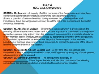 RULE VI
ROLL CALL AND QUORUM
SECTION 17. Quorum -  A majority of all the members of the Sanggunian who have been 
elected and qualified shall constitute a quorum to transact official business.
Should a question of quorum be raised during a session, the presiding officer shall 
immediately direct the sanggunian secretary to call the roll of the members and there after 
announce the results.
 
SECTION 18. Absence of Quorum – W here there is no quorum in a given session, the 
presiding officer may declare a recess until such time a quorum is constituted, or a majority of 
a members present may adjourn from day to day and may compel the immediate attendance 
of any member absent without justifiable cause by designating a member of the sanggunian, 
to be assisted by a member or members of the police force assigned in the territorial 
jurisdiction of the local govovernment until concerned, to compel the presence of the absent 
member and present him at the session.
 
SECTION 19. Motion to Adjourn Vacates Call – At any time after the call has been 
completed, a motion to adjourn shall be in order, and if approve by a majority of those present, 
all proceedings shall be vacated.
SECTION 20. Standing Committees – The sangguniang barangay of 
____________________, City of Ilagan, Isabela shall elect the chairman of the following 
committees, the general jurisdiction of which shall be as hereunder provided.
 