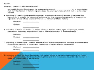 RULE VII
STANDING COMMITTEES AND THEIR FUNCTIONS
SECTION 20. Standing Committees – The sanggunian barangay of __________________, City of Ilagan, Isabela
shall elect the chairman of the following committees, the general jurisdiction of which shall be as hereunder
provided.
A. Committee on Finance, Budget and Appropriations – All matters relating to the approval of the budget; the
appropriation of funds for the payments of obligations; the determination of compensation of personnel; the
organization of local offices; taxation ordinances and monetary and fiscal matters;
Chairman: ___________________
Member: ___________________
___________________
B. Committee on Women and Family – All matters relating to Women’s welfare, rights and privileges, women’s
organizations, family care, family planning, and all other matters related to women and family.
Chairman: ___________________
Member: ___________________
___________________
C. Committee on Human Rights – To which shall be referred all matters or questions pertaining to or connected to
Human Rights, prevention of human rights violation and all matters affecting human rights.
Chairman: ___________________
Member: ___________________
___________________
D. Committee on Youth and Sports Development – All matters relating to the youth, the promotion of the Youth’s
moral, physical, intellectual and social well-being; the organization of youth councils, and the development of
sports and sportsmanship in the community.
Chairman: ___________________
Member: ___________________
___________________
 