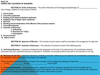 RULE VII
ORDER AND CALENDAR OF BUSINESS
SECTION 25. Order of Business – The order of Business of the Sangguniang Barangay of ___________________, 
City of Ilagan, Isabela for every session shall be:
 
1. Call to Order
2. Invocation (optional)
3. Singing of the National Anthem (optional)
4. Isabela & City of Ilagan Hymn (optional)
5. Roll Call
6. Reading and Consideration of the Minute of the previous session
7. Committee Reports
8. Calendar of Business
a. Unfinished
b. Business for Today
c. Unassigned
9. Announcement
10. Adjournment
SECTION 26. Approval of Minutes – The minutes of each session shall be submitted to the sanggunian for approval.
 
SECTION 27. Calendar of Business – The calendar of business consist of the following parts;
 
A. Unfinished Business – business considered by the sanggunian at the time of its adjournment. Its consideration shall be 
presumed until such unfinished business is disposed of. Thereafter, the presiding officer shall call for the business for the day.
 
B. Business for the Day – proposed ordinances, resolution and other matters set on the calendar for consideration on that day, to 
be considered in the order in which they listed in the calendar.
 
Those proposed measures must be submitted to the secretary of the sanggunian barangay not later than _____________________ 
(     ) in the _______________ of every __________________ of the month.
 
C. Unassigned Business – proposed ordinances, resolutions and other measures reported out of the committees but not 
calendared earlier. Any business included in this part of the calendar may be set for consideration on of a member with unanimous 
approval of the sanggunian members present at the session, there being a quorum.
 
