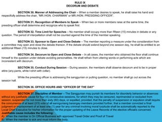 RULE IX
DECORUM AND DEBATE
 
SECTION 30. Manner of Addressing the Chair – When a member desires to speak, he shall raise his hand and 
respectfully address the chair, “MR./HON. CHAIRMAN” or MR./HON. PRESIDING OFFICER”.
SECTION 31. Recognition of Members to Speak – When two or more members raise at the same time, the 
presiding officer shall determine and recognize who to speak first.
 
SECTION 32. Time Limit for Speeches – No member shall occupy more than fifteen (15) minutes in debate or any 
question. The period of interpellation shall not be counted against the time of the member speaking.
 
SECTION 33. Sponsor to Open and Close Debate – The member reporting a measure under the consideration from 
a committee may open and close the debate thereon. If the debate should extend beyond one session day, he shall be entitled to an 
additional fifteen (15) minutes to close.
 
SECTION 34. Decorum to Open and Close Debate – In all cases, the member who obtained the floor shall continue 
himself to the question under debate avoiding personalities. He shall refrain from uttering words or performing acts which are 
inconsistent with decorum.
 
SECTION 35. Conduct During Session – During session, the members shall observe decorum and to be in proper 
attire (any pants, white t-shirt with collar).
 
While the presiding officer is addressing the sanggunian or putting question, no member shall go out across the 
session hall.
 
SECTION 36. OFFICE HOURS AND “OFFICER OF THE DAY”
 
SECTION 37. Discipline of Member – The Sanggunian may punish its members for disorderly behavior or absences 
without any justifiable cause for four (4) consecutive sessions, for which they may be censured, reprimanded or excluded from 
session, suspended for not more than sixty (60) days, or expelled, provided, that the penalty of suspension or expulsion shall require 
the concurrence of at least (2/3) vote of all sannguniang barangay members provided further, that a member convicted a final 
judgment or imprisonment of at least one (1) year for any criminal involving moral turpitude shall be automatically reported to the 
Local Chief Executive for his/her information for the proper updating of the Leave Records of the elective official/s concerned.
Justifiable cause includes the following:
A)  When the member is On Official Business with approved Travel Order and Proof of Travel
B)  When the member is sick and must inform the body.
 