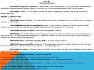 RULE XI
VOTING AND MOTIONS
 
SECTION 39. Voting in the Sanggunian – it shall be done by voice, raising of hand, or by roll call, unless a different method is 
prescribed by the sanggunian for a particular question. In taking the vote the affirmative shall be taken first and then the negative.
 
SECTION 40. Tie Vote – a tie vote defeat any measure or motion except an appeal from the ruling of a chair sustains the 
decision of the chair.
 
SECTION 41. WHO MAY VOTE -
SECTION 42. Records of Motion – Every action shall be entered in the minutes with name of the member making it, unless it is 
withdrawn on the same day.
 
SECTION 43.Reading and Withdrawal of Motion – When a motion is made, the presiding officer shall take it before being 
debated, except herein otherwise provided motion may be withdrawn anytime before its approval or amendments.
 
SECTION 44. Precedence of Motion – refer to the Local Legislators’ Tool Box.
 
SECTION 45. Amendments – When a motion or proposition is under consideration, motion to amend that amendment shall be in 
order. It shall also be an order to offer further amendments by substitution, but it shall be voted upon until the original motion or proposition is 
perfected. Any said amendments maybe withdrawn.
 
SECTION 46. Motion to Cover One (1) subject Matter – No motion shall be ambiguous.
 
SECTION 47. Amendment of Title – Amendment of Title of a proposed ordinance or resolution shall not be in order until after 
the next thereof has been perfected. Amendment to the title shall be decided without debate.
 
SECTION 48. Call to Order – A motion to read any part of the rule is equivalent to a call to order and takes precedence over any 
motion other than to adjourn.
 
SECTION 49. Question of Privilege – Question of Privilege are:
 
a. Those affecting the rights of the Sanggunian, safety, dignity and integrity of its members.
b. Those affecting the rights, reputation and conduct of members individually, in their capacity as such members.
 
Subject to the five (5) minutes rule, question of privilege shall have precedence over all other question except a motion to adjourn.
 
SECTION 50. Privilege Question – Privilege questions are those motion or subject matters which
under the rules, take precedence over other motion and subject matters.
 