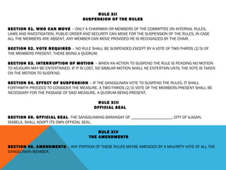 RULE XII
SUSPENSION OF THE RULES
 
SECTION 51. WHO CAN MOVE – ONLY A CHAIRMAN OR MEMBERS OF THE COMMITTEE ON INTERNAL RULES,
LAWS AND INVESTIGATION, PUBLIC ORDER AND SECURITY CAN MOVE FOR THE SUSPENSION OF THE RULES, IN CASE
ALL THE MEMBERS ARE ABSENT, ANY MEMBER CAN MOVE PROVIDED HE IS RECOGNIZED BY THE CHAIR.
 
SECTION 52. VOTE REQUIRED – NO RULE SHALL BE SUSPENDED EXCEPT BY A VOTE OF TWO-THIRDS (2/3) OF
THE MEMBERS PRESENT, THERE BEING A QUORUM.
 
SECTION 53. INTERRUPTION OF MOTION – WHEN AN ACTION TO SUSPEND THE RULE IS PENDING NO MOTION
TO ADJOURN MAY BE ENTERTAINED. IF IT IS LOST, NO SIMILAR MOTION SHALL NE ENTERTAIN UNTIL THE VOTE IS TAKEN
ON THE MOTION TO SUSPEND.
 
SECTION 54. EFFECT OF SUSPENSION – IF THE SANGGUNIAN VOTE TO SUSPEND THE RULES, IT SHALL
FORTHWITH PROCEED TO CONSIDER THE MEASURE. A TWO-THIRDS (2/3) VOTE OF THE MEMBERS PRESENT SHALL BE
NECESSARY FOR THE PASSAGE OF SAID MEASURE, A QUORUM BEING PRESENT.
 
RULE XIII
OFFICIAL SEAL
 
SECTION 55. OFFICIAL SEAL- THE SANGGUNIANG BARANGAY OF ____________________, CITY OF ILAGAN,
ISABELA, SHALL ADOPT ITS OWN OFFICIAL SEAL.
 
RULE XIV
THE AMENDMENTS
 
SECTION 56. AMENDMENTS – ANY PORTION OF THESE RULES MAYBE AMENDED BY A MAJORITY VOTE OF ALL THE
SANGGUNIAN MEMBER.
 