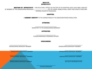 RULE XV
EFFECTIVITY
 
SECTION 57. EFFECTIVITY – THIS RULE SHALL EFFECT ON THE DATE OF ITS ADOPTION UNTIL SUCH TIME A NEW SET
OF MEMBER OF THE SANGGUNIANG BARANGAY ___________________, CITY OF ILAGAN, ISABELA SHALL ADOPT AND UPDATE THEIR OWN
INTERNAL RULES OF PROCEDURE.
 
ADOPTED.
 
I HEREBY CERTIFY TO THE CORRECTNESS OF THE ABOVE-MENTIONED RESOLUTION.
 
 
ATTESTED:
 
______________________________
SECRETARY TO THE SANGGUNIANG BARANGAY
 
APPROVED:
 
___________________________
PUNONG BARANGAY/PRESIDING OFFICER
 
 
CONCURRED:
 
_________________________ _________________________
SANGGUNIANG BARANGAY MEMBER SANGGUNIANG BARANGAY MEMBER
 
_________________________ _________________________
SANGGUNIANG BARANGAY MEMBER SANGGUNIANG BARANGAY MEMBER
 
_________________________ _________________________
SANGGUNIANG BARANGAY MEMBER SANGGUNIANG BARANGAY MEMBER
 
_________________________ _________________________
SANGGUNIANG BARANGAY MEMBER SB YOUTH REPRESENTATIVE
 
___________________________
PUNONG BARANGAY
 