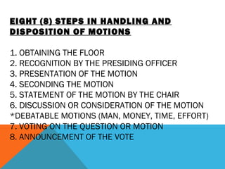 EIGHT (8) STEPS IN HANDLING AND
DISPOSITION OF MOTIONS
 
1. OBTAINING THE FLOOR
2. RECOGNITION BY THE PRESIDING OFFICER
3. PRESENTATION OF THE MOTION
4. SECONDING THE MOTION
5. STATEMENT OF THE MOTION BY THE CHAIR
6. DISCUSSION OR CONSIDERATION OF THE MOTION
*DEBATABLE MOTIONS (MAN, MONEY, TIME, EFFORT)
7. VOTING ON THE QUESTION OR MOTION
8. ANNOUNCEMENT OF THE VOTE
 