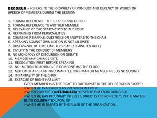 DECORUM – REFERS TO THE PROPRIETY OF CONDUCT AND DECENCY OF WORDS OR
SPEECH OF MEMBERS DURING THE SESSION
 
1. FORMAL REFERENCE TO THE PRESIDING OFFICER
2. FORMAL REFERENCE TO ANOTHER MEMBER
3. RELEVANCE OF THE STATEMENTS TO THE ISSUE
4. REFRAINING FROM PERSONALITIES
5. COURSING REMARKS, QUESTIONS OR ANSWERS TO THE CHAIR
6. SPEAKING AGAINST OWN MOTION IS NOT ALLOWED
7. OBSERVANCE OF TIME LIMIT TO SPEAK (10 MINUTES RULE)
8. CIVILITY IN THE CONDUCT OF MEMBERS
9. NO MONOPOLY OF DISCUSSION OR DEBATE
10. MEMBER MAY CHANGE VOTE
11. RECOGNITION FIRST BEFORE SPEAKING
12. NO “MOTION TO ADJOURN” IF SOMEONE HAS THE FLOOR
13. MOTION OF A REPORTING COMMITTEE CHAIRMAN OR MEMBER NEEDS NO SECOND
14. IMPARTIALITY OF THE CHAIR
15. EXERCISE OF RIGHT HAS LIMIT
EVERY MEMBER HAS THE RIGHT TO PARTICIPATE IN THE DELIBERATION EXCEPT:
> WHEN HE IS ASSIGNED AS PRESIDING OFFICER;
> WHEN PROPRIETY (DELICADEZA) PREVENTS HIM FROM DOING SO;
> WHEN HE HAS PECUNIARY INTEREST, DIRECTLY OR INDIRECTLY, IN THE MATTER
BEING DELIBERATED UPON; OR
> WHEN HE IS BARRED BY THE RULES OF THE ORGANIZATION.
 