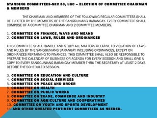 STANDING COMMITTEES-SEC 50, LGC – ELECTION OF COMMITTEE CHAIRMAN
& MEMBERS
 
THE CHAIRMAN AND MEMBERS OF THE FOLLOWING REGULAR COMMITTEES SHALL
BE ELECTED BY THE MEMBERS OF THE SANGGUNIANG BARANGAY. EVERY COMMITTEE SHALL
COMPOSE OF A COMMITTEE CHAIRMAN AND 2 COMMITTEE MEMBERS.
 
1. COMMITTEE ON FINANCE, WAYS AND MEANS
2. COMMITTEE ON LAWS, RULES AND ORDINANCES
 
THIS COMMITTEE SHALL HANDLE AND STUDY ALL MATTERS RELATIVE TO VIOLATION OF LAWS
AND RULES BY THE SANGGUNIANG BARANGAY INCLUDING ORDINANCES, EXCEPT ON
ORDINANCES PERTAINING TO FINANCES, THIS COMMITTEE SHALL ALSO BE RESPONSIBLE TO
PREPARE THE CALENDAR OF BUSINESS OR AGENDA FOR EVERY SESSION AND SHALL GIVE A
COPY TO EVERY SANGGUNIANG BARANGAY MEMBER THRU THE SECRETARY AT LEAST 2 DAYS
BEFORE THE SCHEDULED SESSION.
 
3. COMMITTEE ON EDUCATION AND CULTURE
4. COMMITTEE ON SOCIAL SERVICES
5. COMMITTEE ON PEACE AND ORDER
6. COMMITTEE ON HEALTH
7. COMMITTEE ON PUBLIC WORKS
8. COMMITTEE ON TRADE, COMMERCE AND INDUSTRY
9. COMMITTEE ON AGRICULTURE AND COOPERATIVES
10. COMMITTEE ON YOUTH AND SPORTS DEVELOPMENT
11. AND OTHER CREATED PERTINENT COMMITTEES AS NEEDED.
 