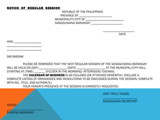 NOTICE OF REGULAR SESSION
REPUBLIC OF THE PHILIPPINES
PROVINCE OF _____________________
MUNICIPALITY/CITY OF ________________________
SANGGUNIANG BARANGAY ____________________
____________________
DATE
HON. _________________
______________________
______________________
SIR/MADAM
PLEASE BE REMINDED THAT THE NEXT REGULAR SESSION OF THE SANGGUNIANG BARANGAY
WILL BE HELD ON (DAY) _________________, (DATE) __________________ AT THE MUNICIPAL/CITY HALL,
STARTING AT (TIME) _______ O’CLOCK IN THE MORNING/ AFTERNOON/ EVENING.
THE CALENDAR OF BUSINESS IS AS FOLLOWS (OR ATTACHED HEREWITH): (INCLUDE A
COMPLETE LISTING OF ORDINANCES AND RESOLUTIONS TO BE DISCUSSED DURING THE SESSION, COMPLETE
WITH NO., TITLE, AND AUTHOR/S.)
YOUR HONOR’S PRESENCE AT THE SESSION IS EARNESTLY REQUESTED.
VERY TRULY YOURS,
______________________
SANGGUNIAN SECRETARY
NOTED:
_______________________
PUNONG BARANGAY
 