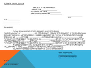 NOTICE OF SPECIAL SESSION
REPUBLIC OF THE PHILIPPINES
PROVINCE OF ___________________
CITY/MUNICIPALITY OF ________________
SANGGUNIANG BARANGAY ______________
__________________
DATE
HON. _______________
____________________
____________________
SIR/MADAM:
PLEASE BE INFORMED THAT AT THE URGENT ORDER OF THE HON. ___________________
PUNONG BARANGAY OF ________________, (OR AT THE URGENT REQUEST OF THE MAJORITY OF THE SANGGUNIANG
BARANGAY MEMBERS), A SPECIAL SESSION HAS BEEN CALLED FOR THE PURPOSE OF ENACTMENT OF PROPOSED
ORDINANCE NO. ______, ENTITLED ________________, INTRODUCED BY KAGAWAD ____________________ AND
FAVORABLY RECOMMENDED BY THE COMMITTEE ON _________________ (OR FOR THE PURPOSE OF ADOPTION OF
PROPOSED RESOLUTION NO. ______, ENTITLED ______________, INTRODUCED BY KAGAWAD _______________ AND
FAVORABLY RECOMMENDED BY THE COMMITTEE ON _______________), A COPY OF WHICH IS HEREWITH ATTACHED.
THE SPECIAL SESSION WILL BE HELD ON (DAY AND DATE) _______________ AT THE CITY/MUNICIPAL
HALL, STARTING AT (TIME) ______ O’CLOCK IN THE MORNING/AFTERNOON/EVENING.
YOUR HONOR’S PRESENCE AT THE SESSION IS EARNESTLY REQUESTED.
VERY TRULY YOURS,
______________________
SANGGUNIAN SECRETARY
NOTED:
__________________
PUNONG BARANGAY
 