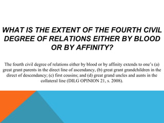 WHAT IS THE EXTENT OF THE FOURTH CIVIL
DEGREE OF RELATIONS EITHER BY BLOOD
OR BY AFFINITY?
The fourth civil degree of relations either by blood or by affinity extends to one’s (a)
great grant parents in the direct line of ascendancy, (b) great grant grandchildren in the
direct of descendancy; (c) first cousins; and (d) great grand uncles and aunts in the
collateral line (DILG OPINION 21, s. 2008).
 