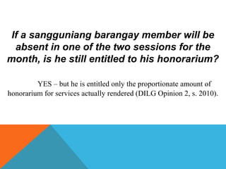 If a sangguniang barangay member will be
absent in one of the two sessions for the
month, is he still entitled to his honorarium?
YES – but he is entitled only the proportionate amount of
honorarium for services actually rendered (DILG Opinion 2, s. 2010).
 