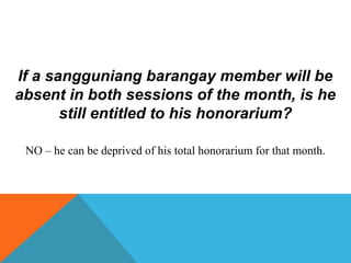 If a sangguniang barangay member will be
absent in both sessions of the month, is he
still entitled to his honorarium?
NO – he can be deprived of his total honorarium for that month.
 