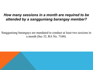 How many sessions in a month are required to be
attended by a sangguniang barangay member?
Sangguniang barangays are mandated to conduct at least two sessions in
a month (Sec 52, RA No. 7160).
 