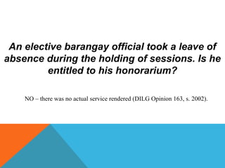 An elective barangay official took a leave of
absence during the holding of sessions. Is he
entitled to his honorarium?
NO – there was no actual service rendered (DILG Opinion 163, s. 2002).
 